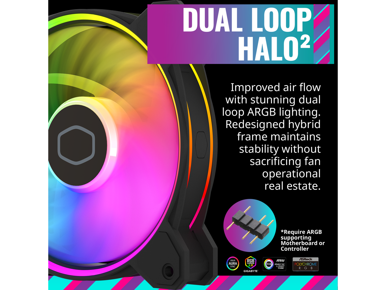 DUAL LOOP HALO²

Improved air flow with stunning dual loop ARGB lighting. Redesigned hybrid frame maintains stability without sacrificing fan operational real estate.

*Require ARGB supporting Motherboard or Controller

RGB AURA SYNC GIGABYTE
RGB POLYCHROME MSI
RGB SYNC ASUS