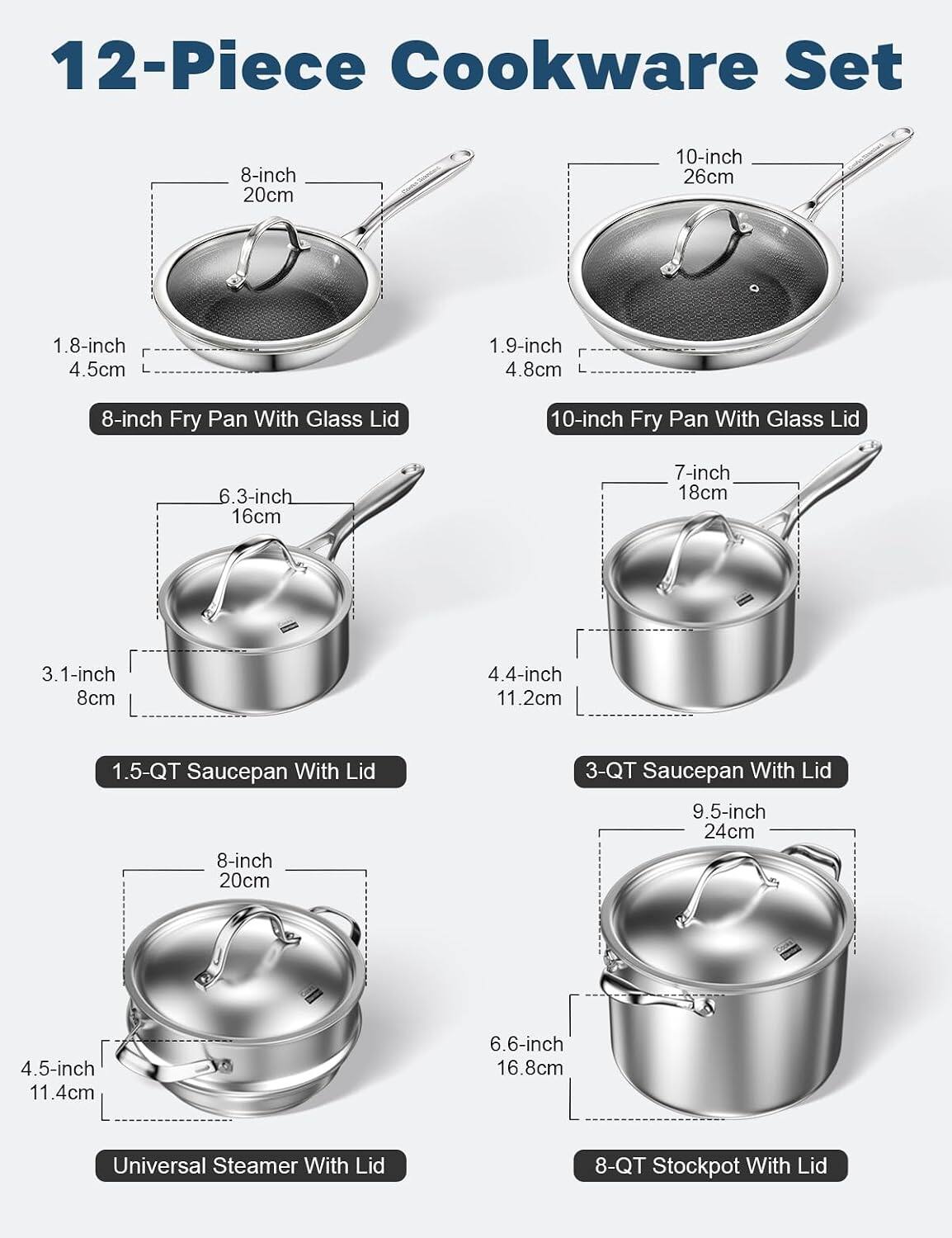 12-Piece Cookware Set

- 8-inch Fry Pan With Glass Lid (20cm, 1.8-inch, 4.5cm)
- 10-inch Fry Pan With Glass Lid (26cm, 1.9-inch, 4.8cm)
- 1.5-QT Saucepan With Lid (6.3-inch, 16cm, 3.1-inch, 8cm)
- 3-QT Saucepan With Lid (7-inch, 18cm, 4.4-inch, 11.2cm)
- Universal Steamer With Lid (8-inch, 20cm, 4.5-inch, 11.4cm)
- 8-QT Stockpot With Lid (9.5-inch, 24cm, 6.6-inch, 16.8cm)