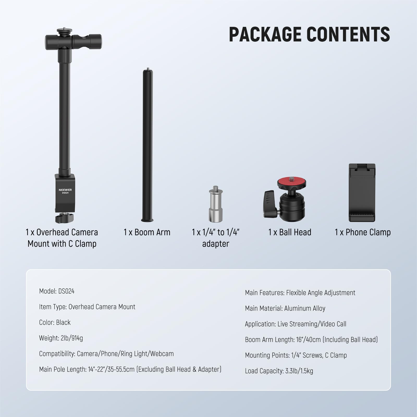 PACKAGE CONTENTS  
NEEWER - 1 X Overhead Camera Mount with C Clamp  
1 X Boom Arm  
1 X 1/4" to 1/4" adapter  
1 X Ball Head  
1 X Phone Clamp  

Model: DS024  

Main Features: Flexible Angle Adjustment  
Item Type: Overhead Camera Mount  
Main Material: Aluminum Alloy  
Color: Black  
Weight: 2lb/914g  
Compatibility: Camera/Phone/Ring Light/Webcam  
Main Pole Length: 14"-22"/35-55.5cm (Excluding Ball Head & Adapter)  
Application: Live Streaming/Video Call  
Boom Arm Length: 16"/40cm (Including Ball Head)  
Mounting Points: 1/4" Screws, C Clamp  
Load Capacity: 3.3lb/1.5kg