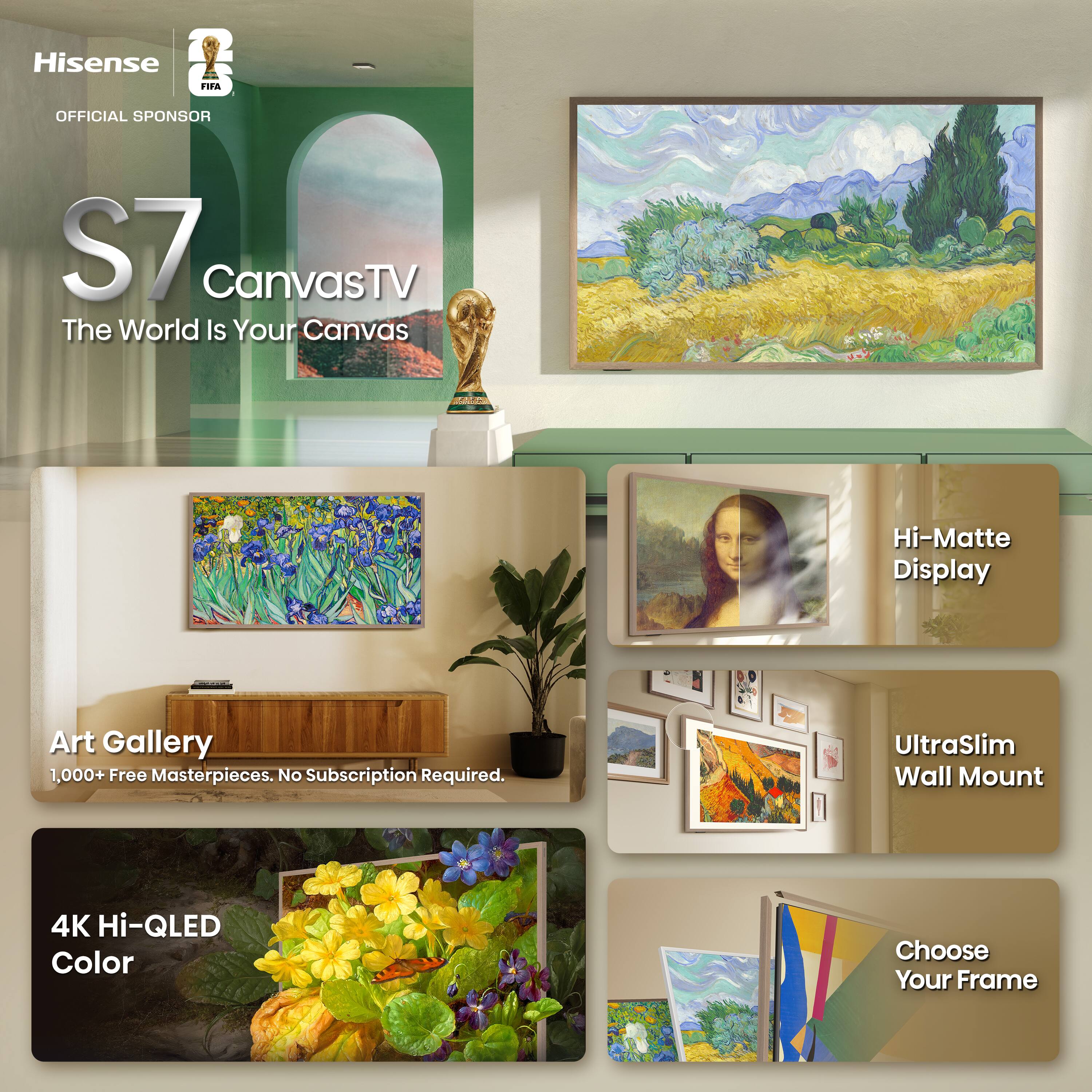 Hisense & FIFA OFFICIAL SPONSOR  
S7 CanvasTV  
The World Is Your Canvas  

Hi-Matte Display  
Art Gallery  
1,000+ Free Masterpieces. No Subscription Required.  
UltraSlim Wall Mount  
4K Hi-QLED Color  
Choose Your Frame