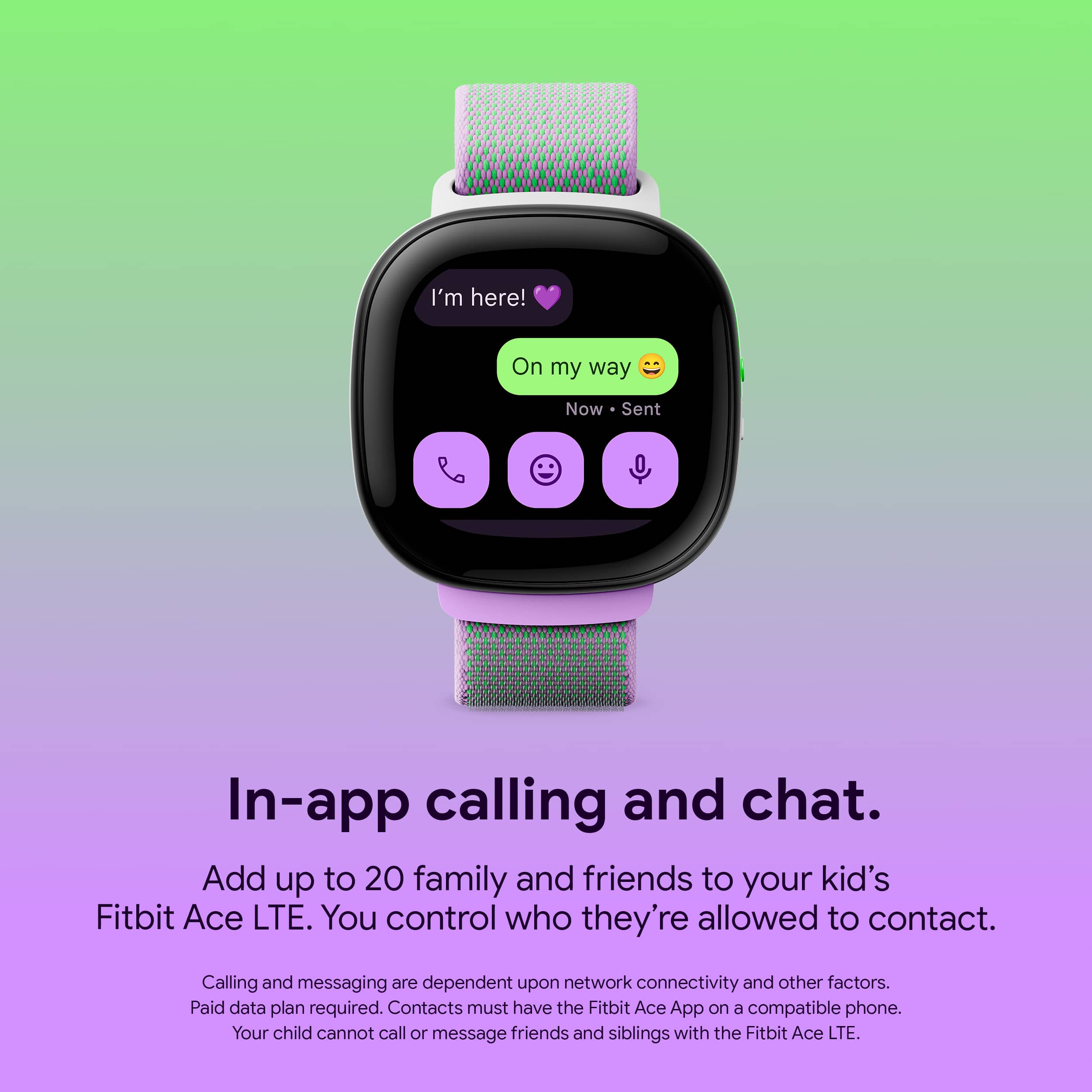 In-app calling and chat. Add up to 20 family and friends to your kid's Fitbit Ace LTE. You control who they're allowed to contact. Calling and messaging are dependent upon network connectivity and other factors. Paid data plan required. Contacts must have the Fitbit Ace App on a compatible phone. Your child cannot call or message friends and siblings with the Fitbit Ace LTE.
