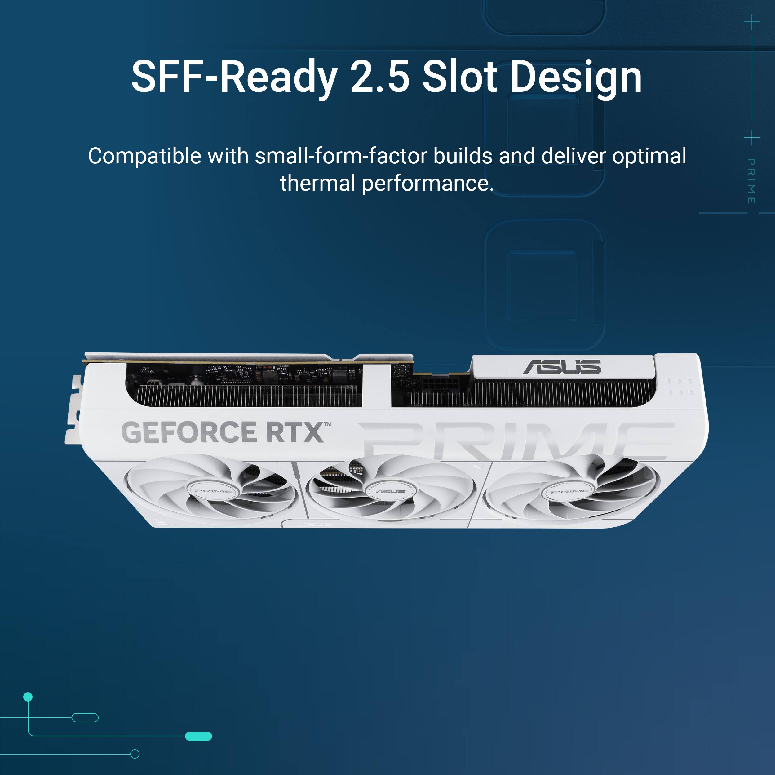 SFF-Ready 2.5 Slot Design  
Compatible with small-form-factor builds and deliver optimal thermal performance.  
ASUS GEFORCE RTX PRIME
