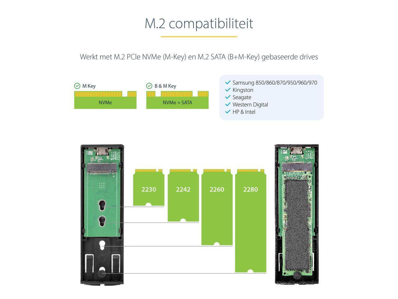 M.2 compatibiliteit  
Werkt met M.2 PCIe NVMe (M-Key) en M.2 SATA (B+M-Key) gebaseerde drives  

M Key NVMe  
B & M Key NVMe + SATA  

Samsung 850/860/870/950/960/970  
Kingston  
Seagate  
Western Digital  
HP & Intel  

2230  
2242  
2260  
2280