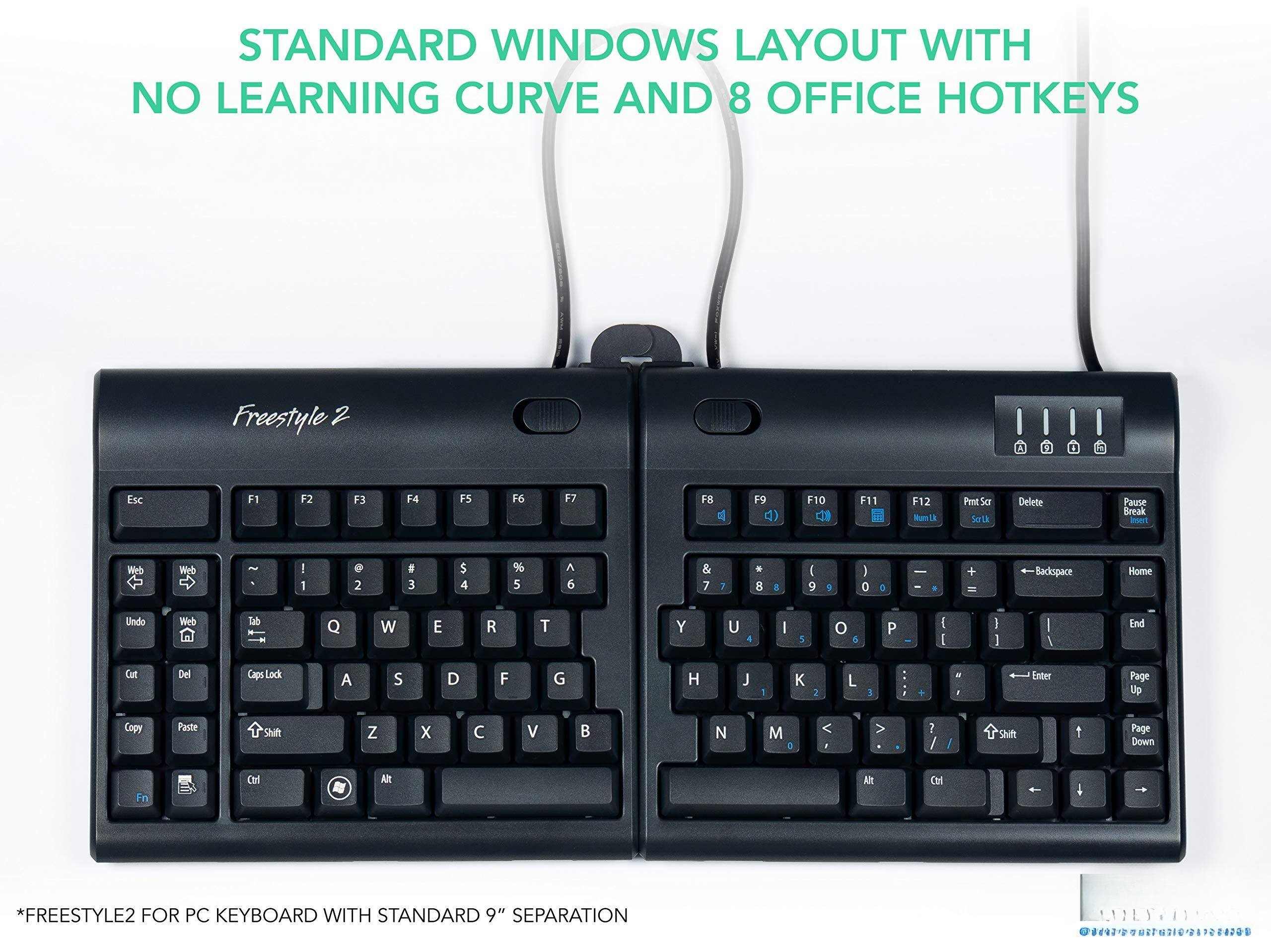 STANDARD WINDOWS LAYOUT WITH NO LEARNING CURVE AND 8 OFFICE HOTKEYS

Freestyle 2

Esc F1 F2 F3 F4 F5 F6 F7 F8 F9 F10 F11 F12

Web Web Undo Web Tab Q W E R T Y U I O P [ ] \ Backspace

Cut Del Caps Lock A S D F G H J K L ; ' Enter

Z X C V B N M , . / Shift

Ctrl Fn Alt Spacebar

Copy Paste Shift

Ctrl Alt

F1 F2 F3 F4 F5 F6 F7 F8 F9 F10 F11 F12 Print Scr Delete Pause Break

Home End Page Up Page Down

*FREESTYLE2 FOR PC KEYBOARD WITH STANDARD 9" SEPARATION

8420010-017000001