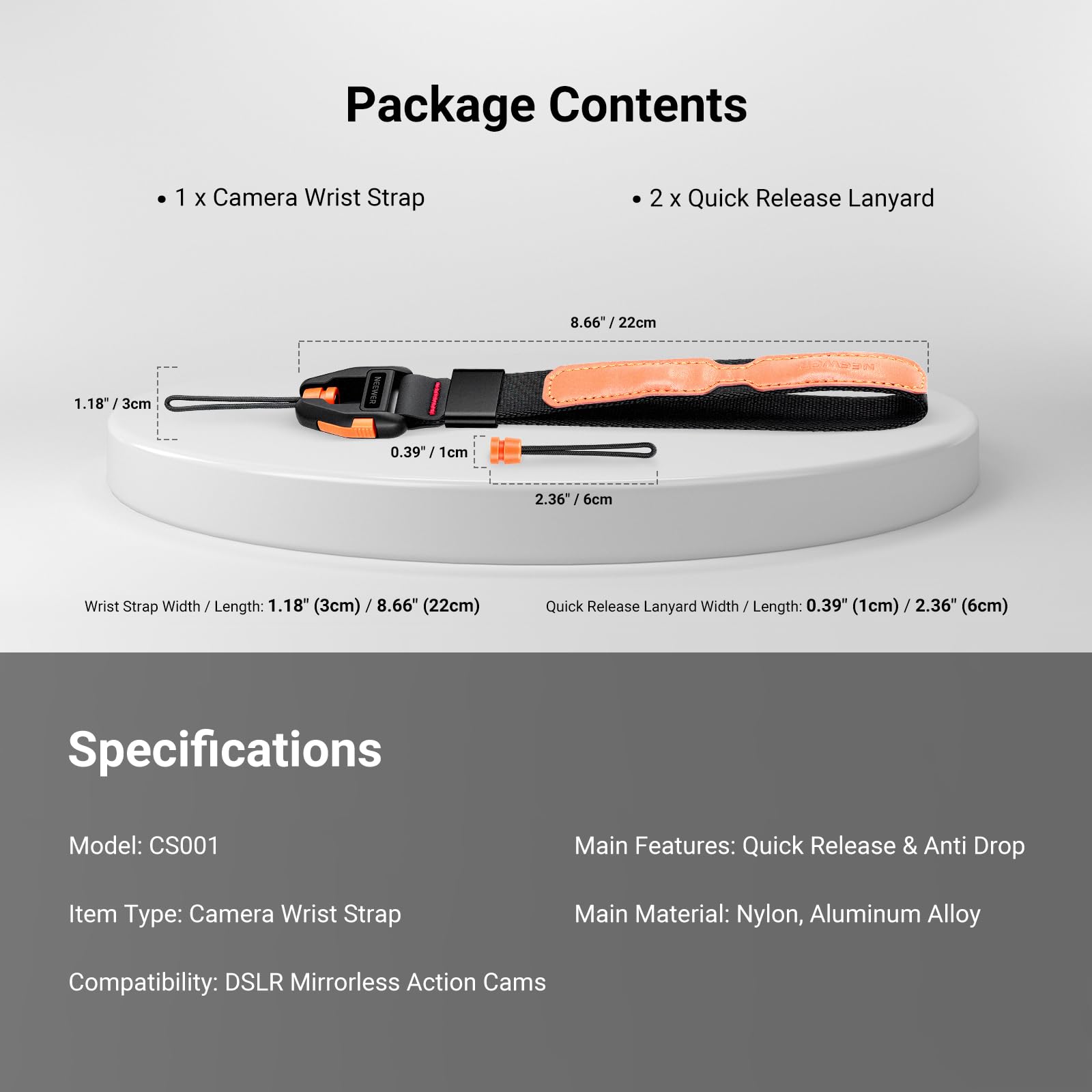 Package Contents
- 1 x Camera Wrist Strap
- 2 x Quick Release Lanyard

Wrist Strap Width / Length: 1.18" (3cm) / 8.66" (22cm)
Quick Release Lanyard Width / Length: 0.39" (1cm) / 2.36" (6cm)

Specifications
Model: CS001
Main Features: Quick Release & Anti Drop
Item Type: Camera Wrist Strap
Main Material: Nylon, Aluminum Alloy
Compatibility: DSLR Mirrorless Action Cams