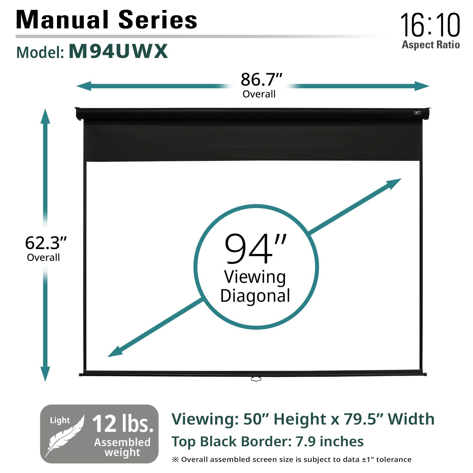 Manual Series  
Model: M94UWX  

Aspect Ratio: 16:10  

Overall: 86.7"  
Overall: 62.3"  

Viewing Diagonal: 94"  

Viewing: 50" Height x 79.5" Width  
Top Black Border: 7.9 inches  

Light Assembled Weight: 12 lbs.  

*Overall assembled screen size is subject to data ±1" tolerance