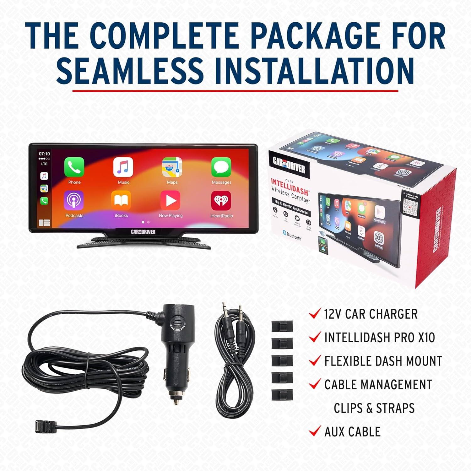 THE COMPLETE PACKAGE FOR SEAMLESS INSTALLATION

07:10 .0 RE Phone Podcasts Music Books Maps Noom Playing Messages HeartRadio CAR-DRIVER % d INTELLIDASH Wireless Carplay Pa W - CARTINUVER Nuthuots 12V CAR CHARGER INTELLIDASH PRO X10 FLEXIBLE DASH MOUNT CABLE MANAGEMENT CLIPS & STRAPS AUX CABLE

- 12V CAR CHARGER
- INTELLIDASH PRO X10
- FLEXIBLE DASH MOUNT
- CABLE MANAGEMENT
- CLIPS & STRAPS
- AUX CABLE