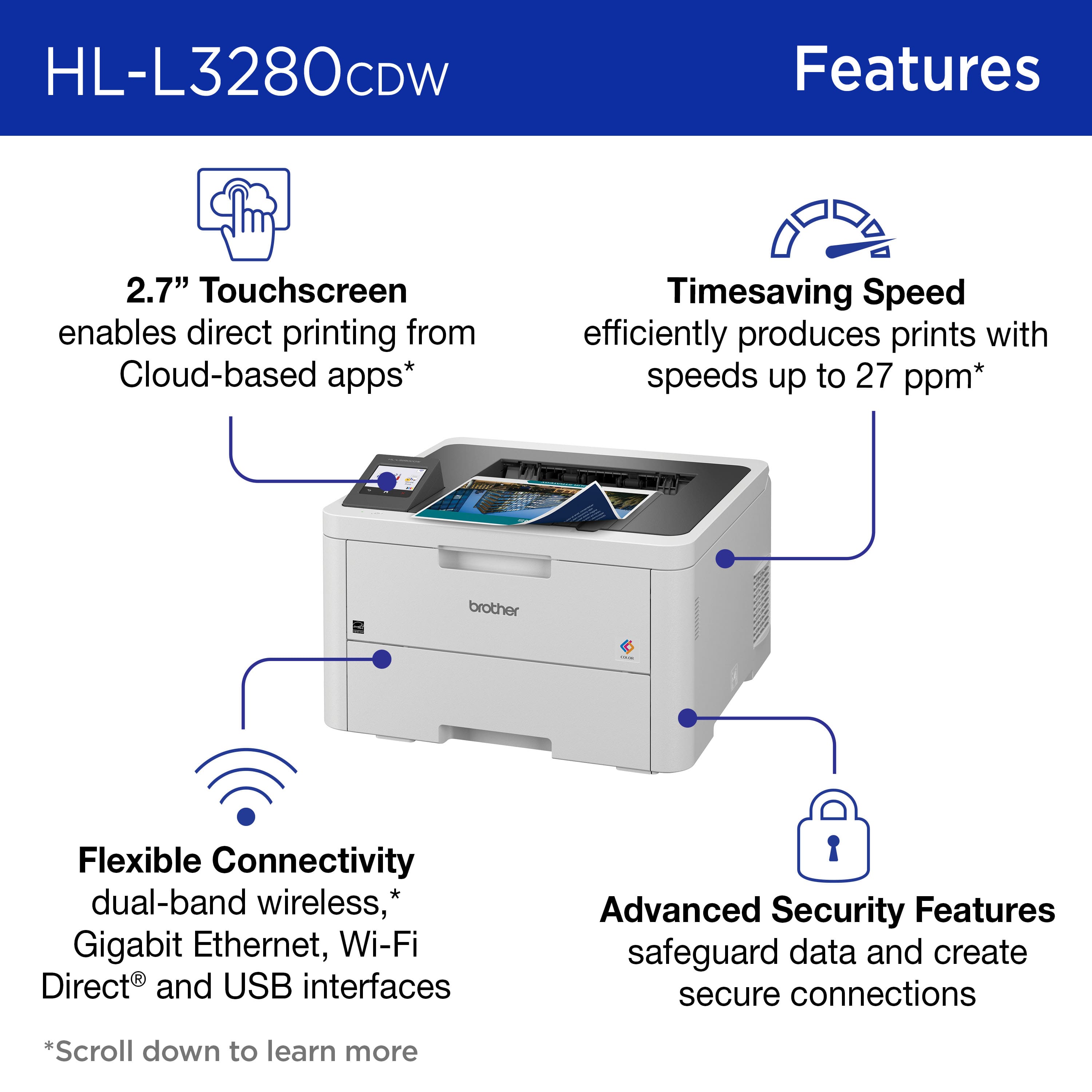 HL-L3280CDW Features:
* 2.7" Touchscreen enables direct printing from Cloud-based apps
* Timesaving Speed efficiently produces prints with speeds up to 27 ppm
* Flexible Connectivity: dual-band wireless, Gigabit Ethernet, Wi-Fi Direct and USB interfaces
* Advanced Security Features: safeguard data and create secure connections
* Scroll down to learn more