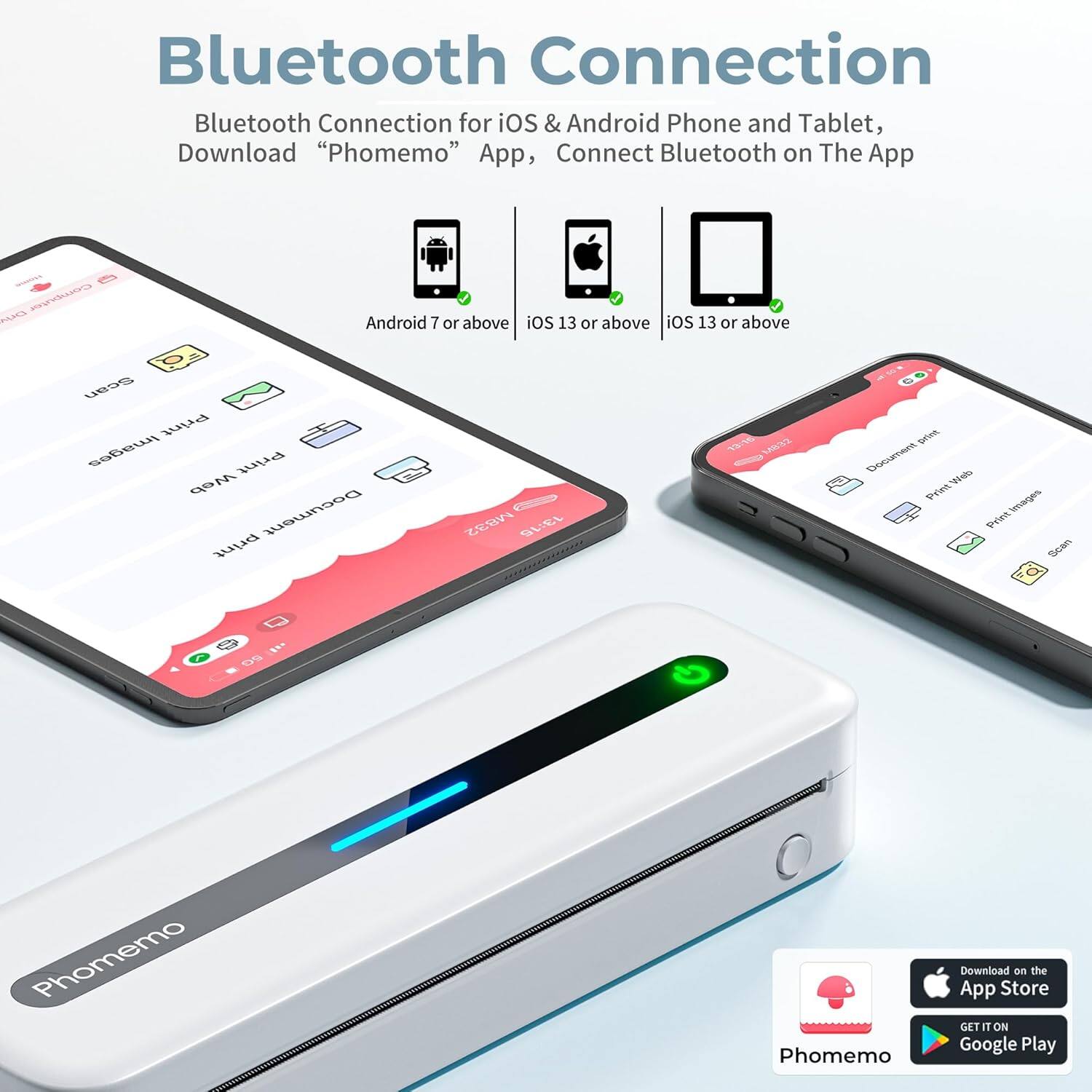 Bluetooth Connection  
Bluetooth Connection for iOS & Android Phone and Tablet, Download "Phomemo" App, Connect Bluetooth on The App  

Android 7 or above | iOS 13 or above | iOS 13 or above  

Phomemo  
Download on the App Store  
GET IT ON Google Play