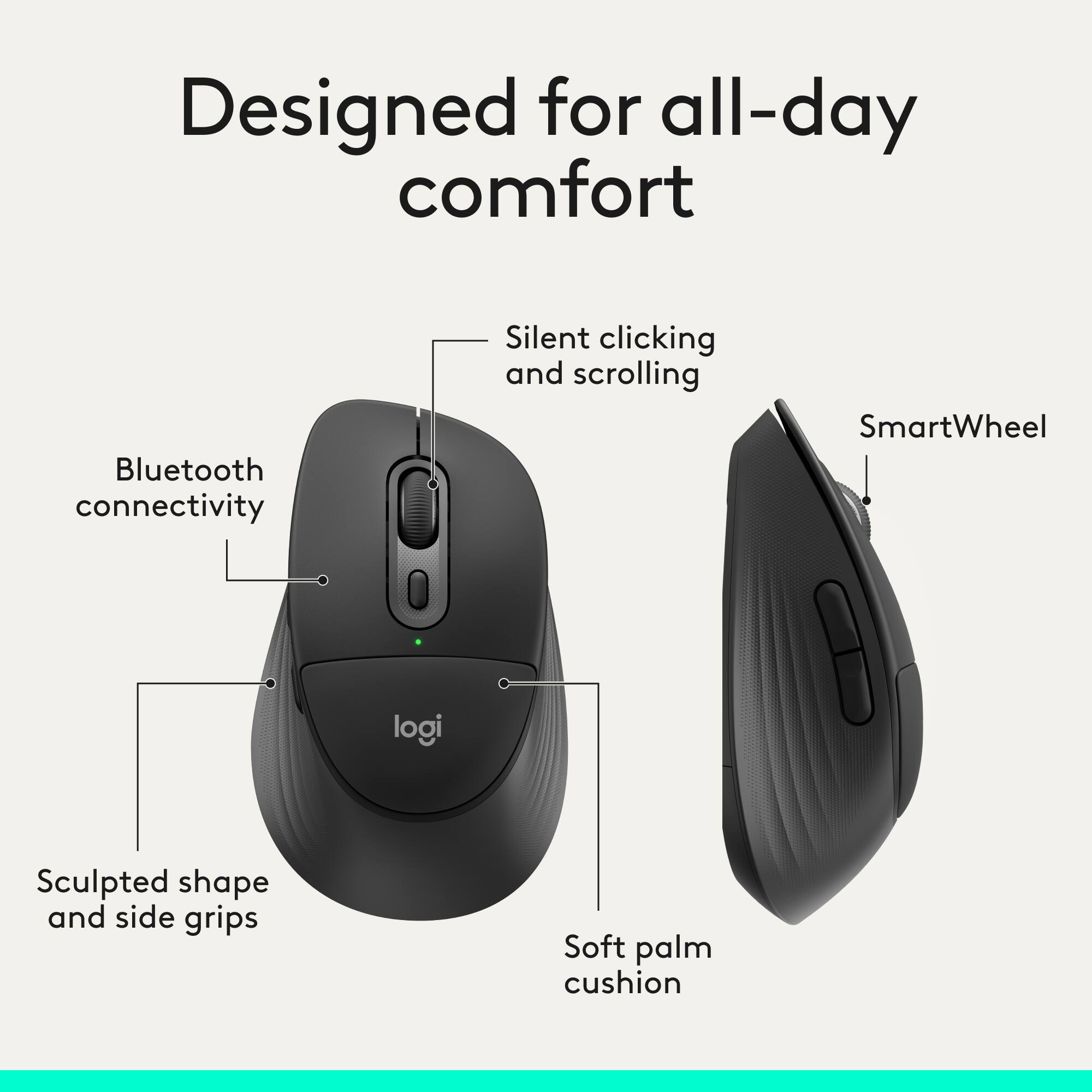 Designed for all-day comfort  
Bluetooth connectivity  
Silent clicking and scrolling  
SmartWheel  
Sculpted shape and side grips  
Soft palm cushion