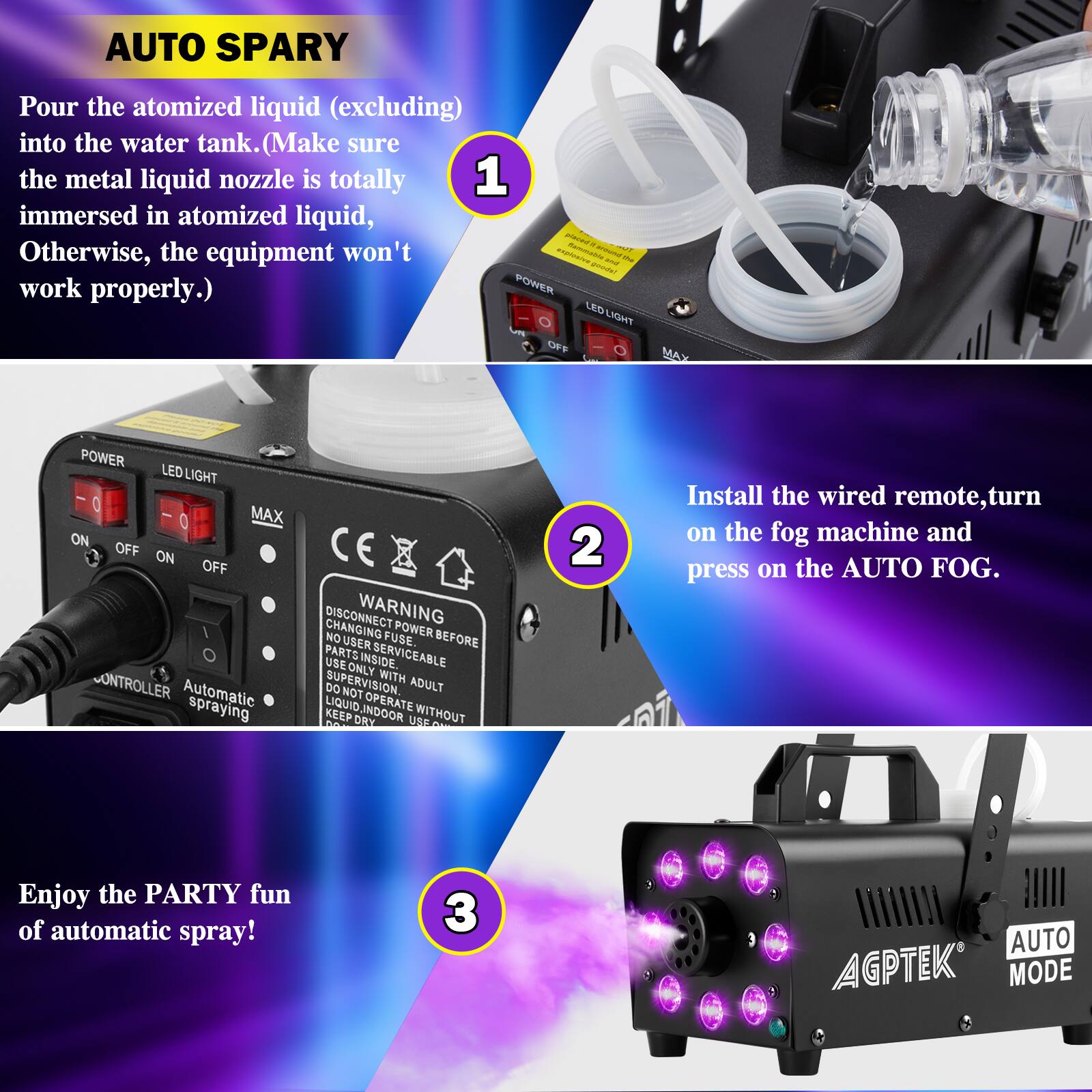 **AUTO SPARY**

1. Pour the atomized liquid (excluding) into the water tank. (Make sure the metal liquid nozzle is totally immersed in atomized liquid, Otherwise, the equipment won't work properly.)

2. Install the wired remote, turn on the fog machine and press on the AUTO FOG.

3. Enjoy the PARTY fun of automatic spray!

---

**POWER**  
ON OFF  
LED LIGHT  
ON OFF  
MAX  
Automatic spraying

**WARNING**  
DISCONNECT POWER BEFORE CHANGING FUSE.  
NO USER FUSE.  
NO USER PARTS INSIDE.  
SERVICEABLE USE ONLY.  
WITH ADULT SUPERVISION.  
DO NOT LIQUID INDOOR OPERATE KEEP BY USE WITHOUT