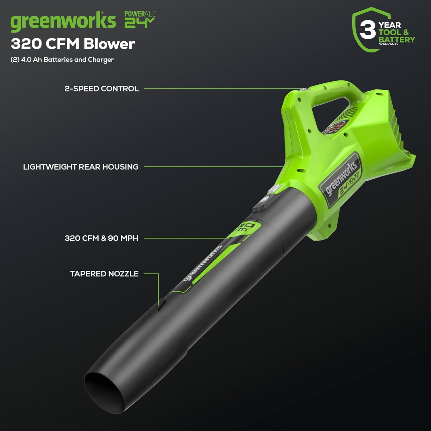POWERALL greenworks 24V 320 CFM Blower  
(2) 4.0 Ah Batteries and Charger  
3 YEAR TOOL & BATTERY WARRANTY  
2-SPEED CONTROL  
LIGHTWEIGHT REAR HOUSING  
320 CFM & 90 MPH  
TAPERED NOZZLE