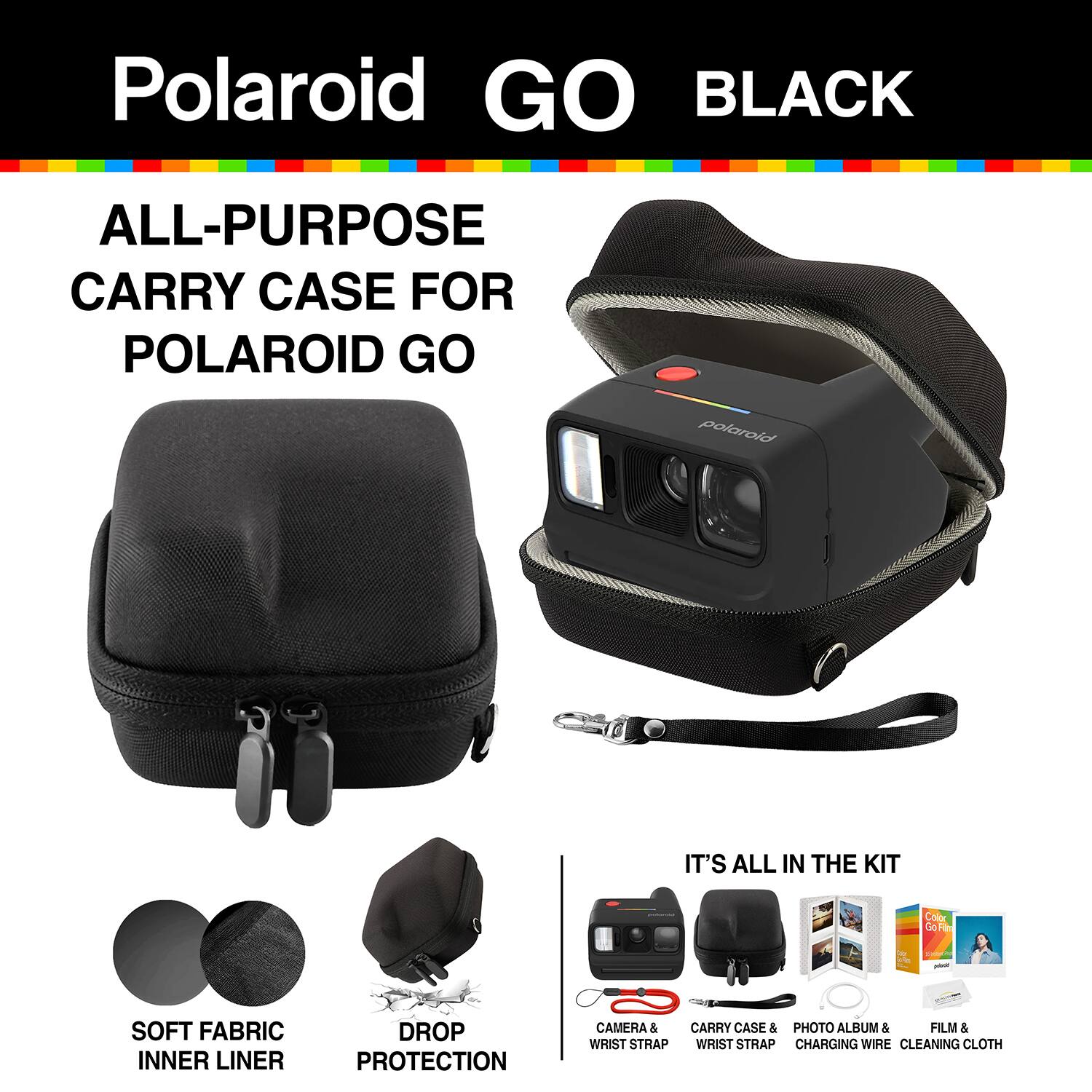 Polaroid GO BLACK

ALL-PURPOSE CARRY CASE FOR POLAROID GO

polaroid

IT'S ALL IN THE KIT

Color Go Film

SOFT FABRIC INNER LINER

DROP PROTECTION

CAMERA & CARRY CASE & PHOTO ALBUM & FILM & WRIST STRAP WRIST STRAP CHARGING WIRE CLEANING CLOTH