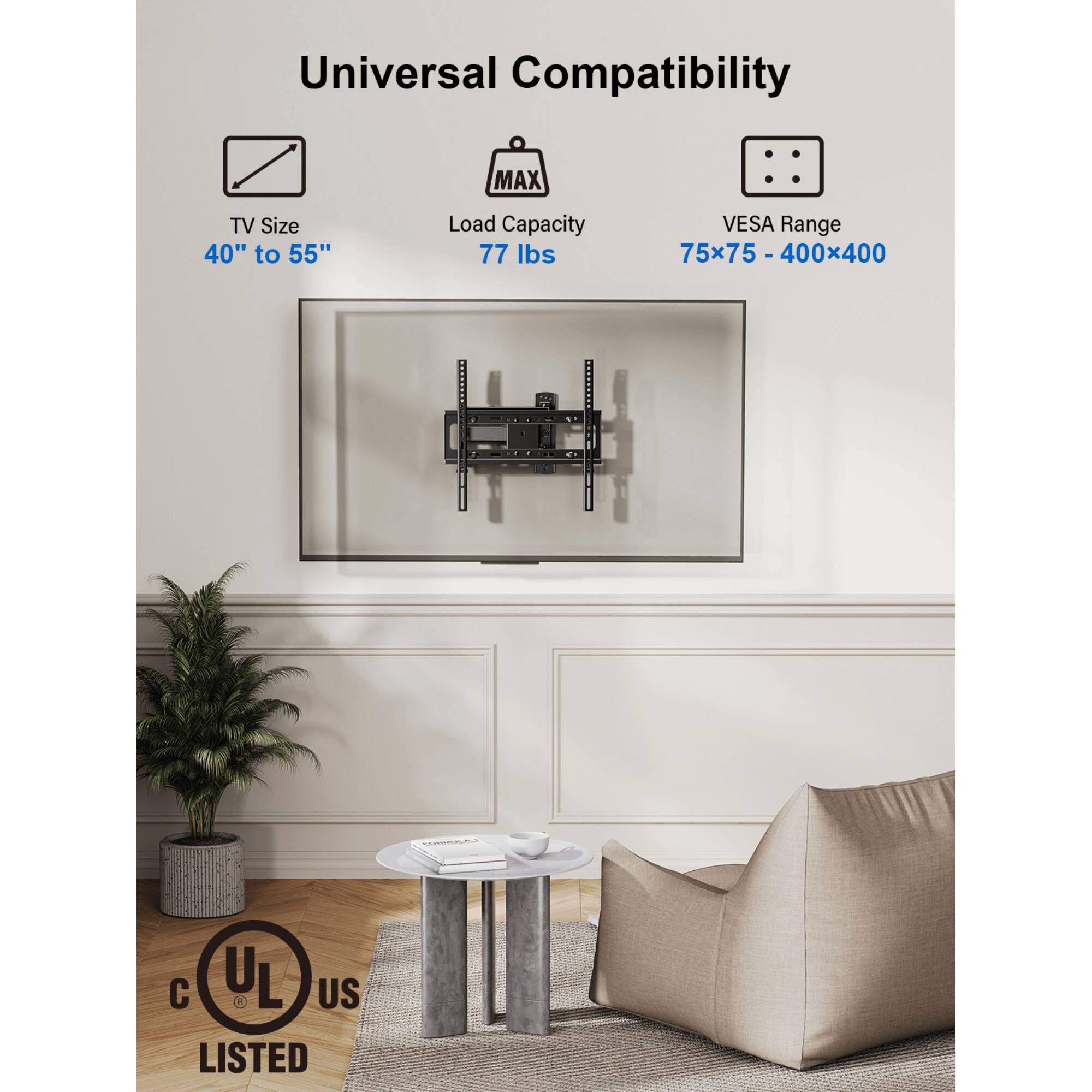 Universal Compatibility
MAX TV Size 40" to 55"
Load Capacity 77 lbs
VESA Range 75x75 - 400x400
UL US LISTED