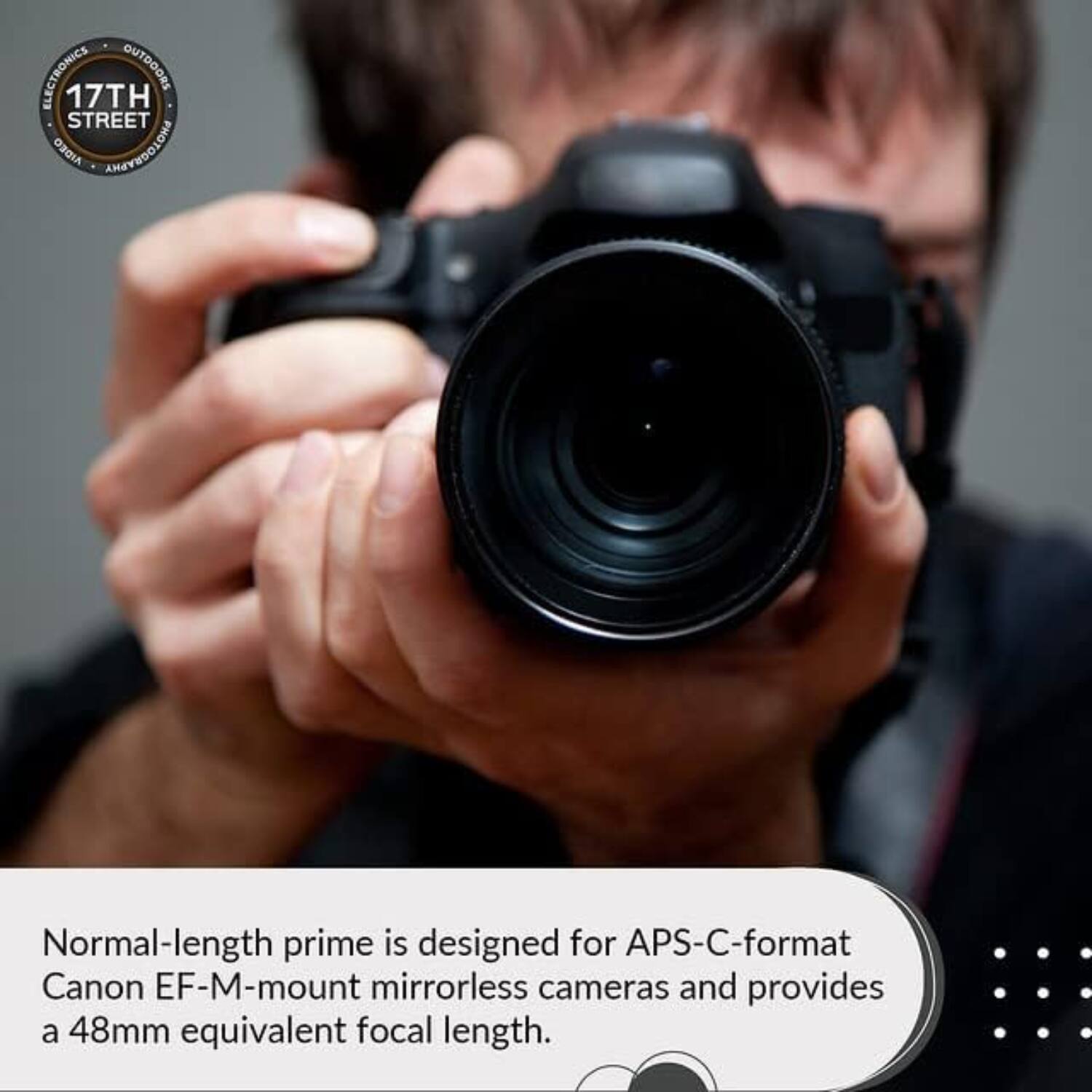 ELECTRONICS OUTDOORS  
17TH STREET ORDIA AMAYEDOLOHA  

Normal-length prime is designed for APS-C-format Canon EF-M-mount mirrorless cameras and provides a 48mm equivalent focal length.