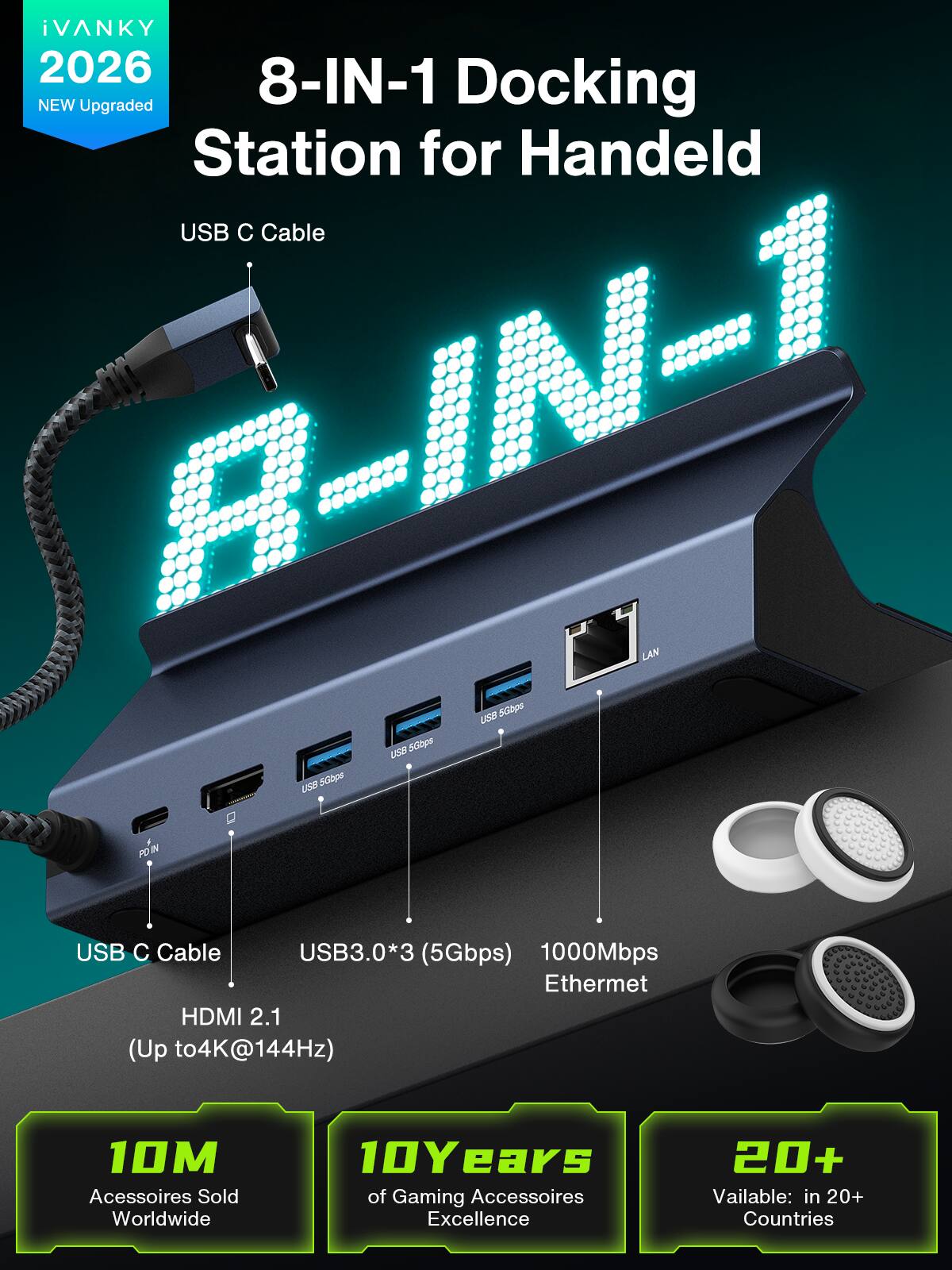 iVANKY 2026 8-IN-1 NEW Upgraded Docking Station for Handeld USB C Cable R-IN-1 LAN USB 5Gbps USB 5Gbps USB 5Gbps IN USB C Cable USB3.0*3 (5Gbps) 1000Mbps Ethernet HDMI 2.1 (Up to 4K@144Hz)

10M Accessories Sold Worldwide
10 Years of Gaming Accessories Excellence
20+ Available: in 20+ Countries