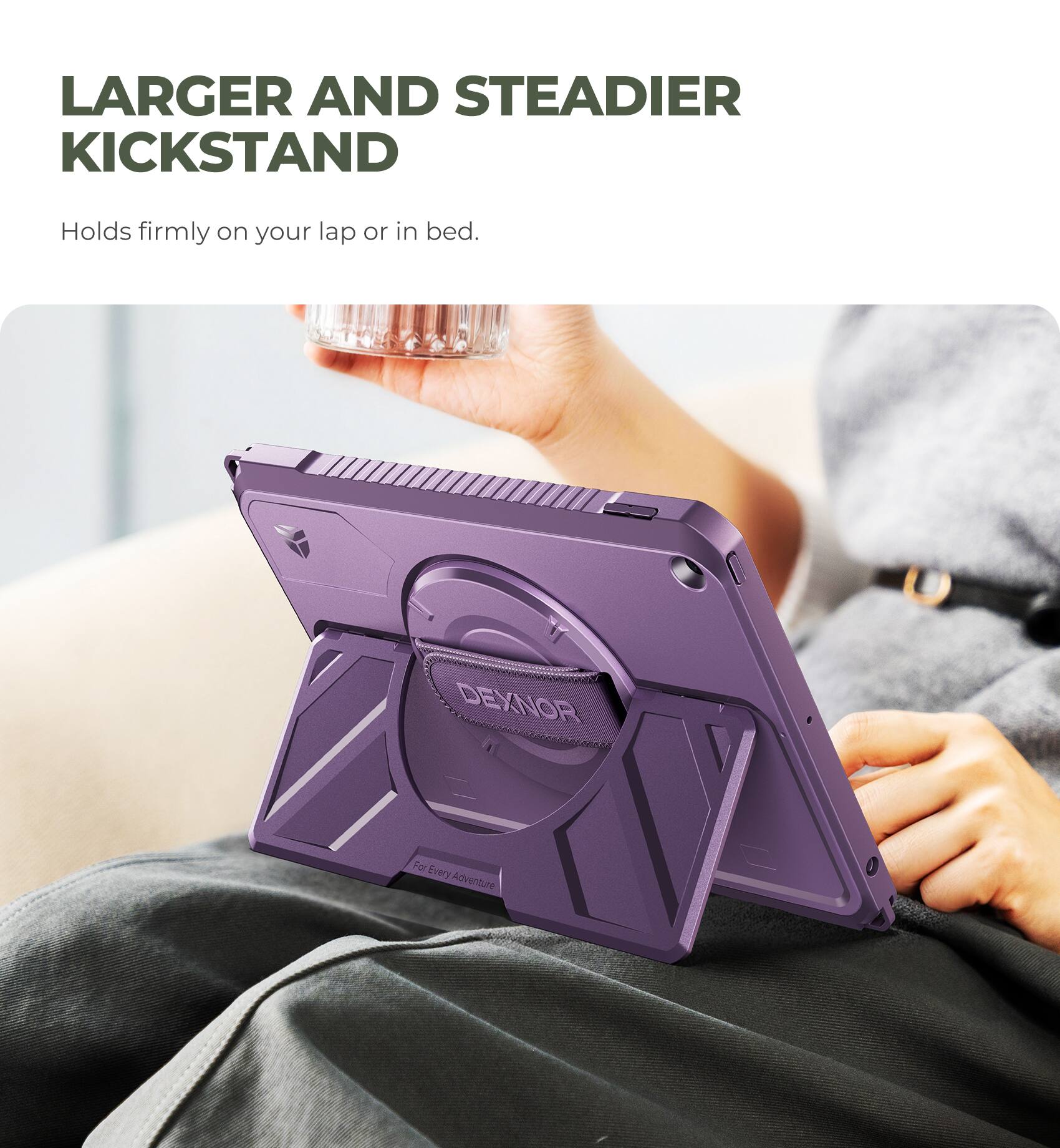 LARGER AND STEADIER KICKSTAND  
Holds firmly on your lap or in bed.  

DEXNOR  
For Every Adventure