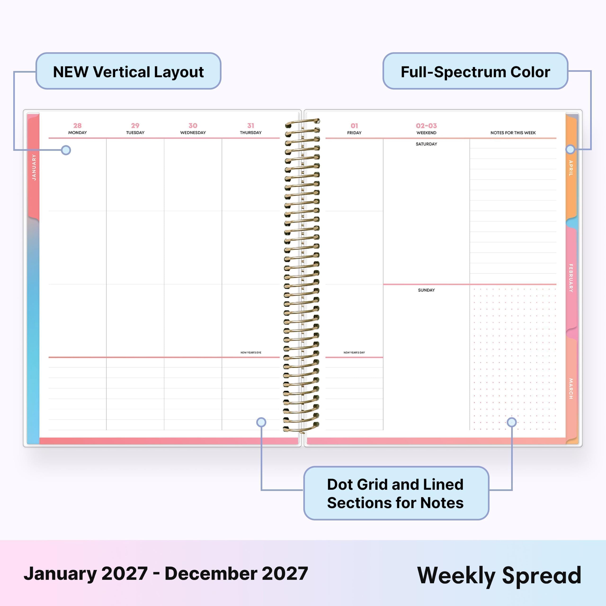 NEW Vertical Layout  
Full-Spectrum Color  
JANUARY  
28 MONDAY  
29 TUESDAY  
30 WEDNESDAY  
31 THURSDAY  
01 FRIDAY  
02-03 WEEKEND SATURDAY  
NOTES FOR THIS WEEK  
SUNDAY  
FEBRUARY  
MARCH  
Dot Grid and Lined Sections for Notes  
January 2027 - December 2027  
Weekly Spread