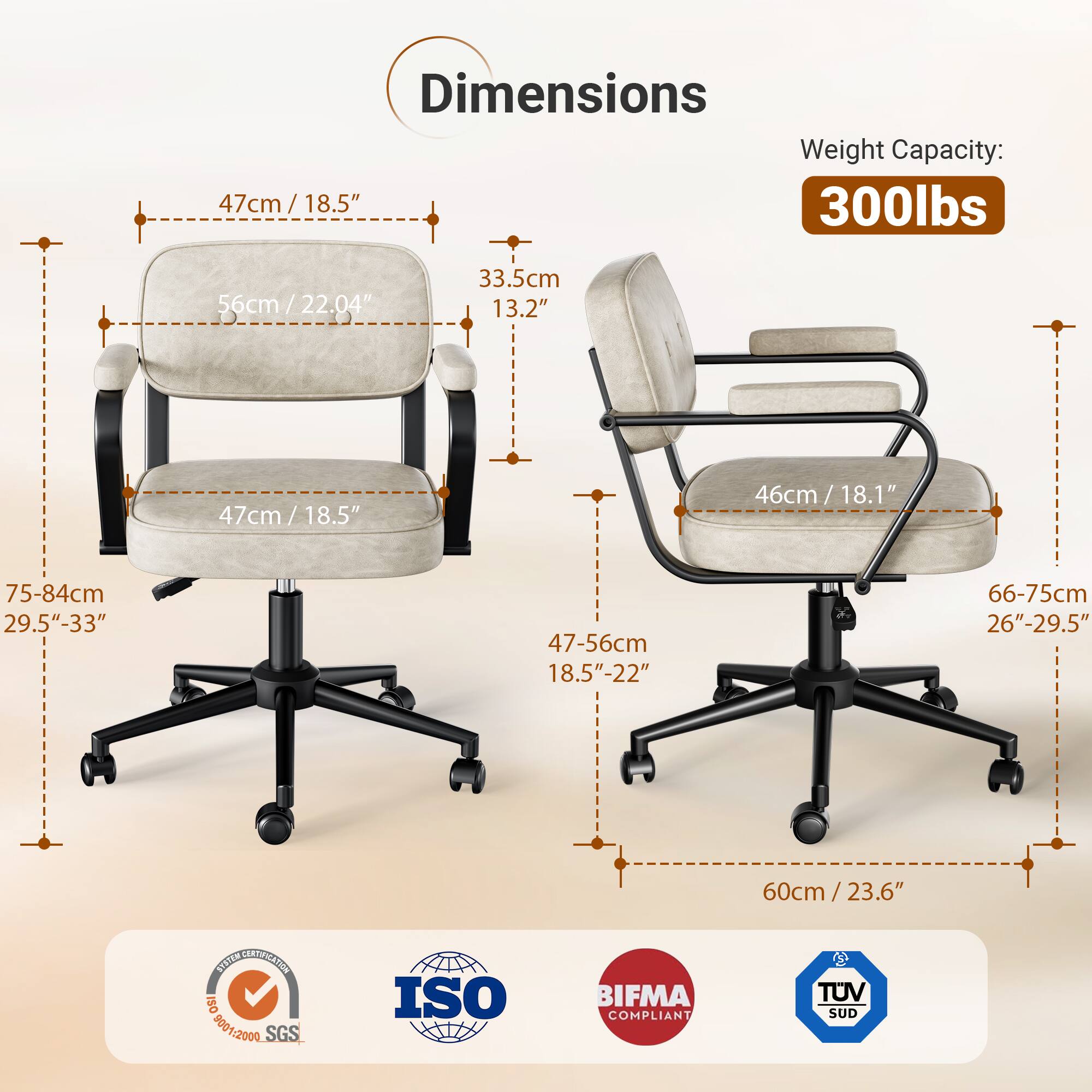 Dimensions Weight Capacity: 47cm / 18.5" 300lbs 56cm / 22.04" 33.5cm 13.2" 47cm / 18.5" 46cm / 18.1" 75-84cm 29.5"-33" 47-56cm 18.5"-22" 66-75cm 26"-29.5" 60cm/23.6" SOSITN NET ISO 8001:2000 500 SGS ISO BIFMA COMPLIANT TUV SUD
