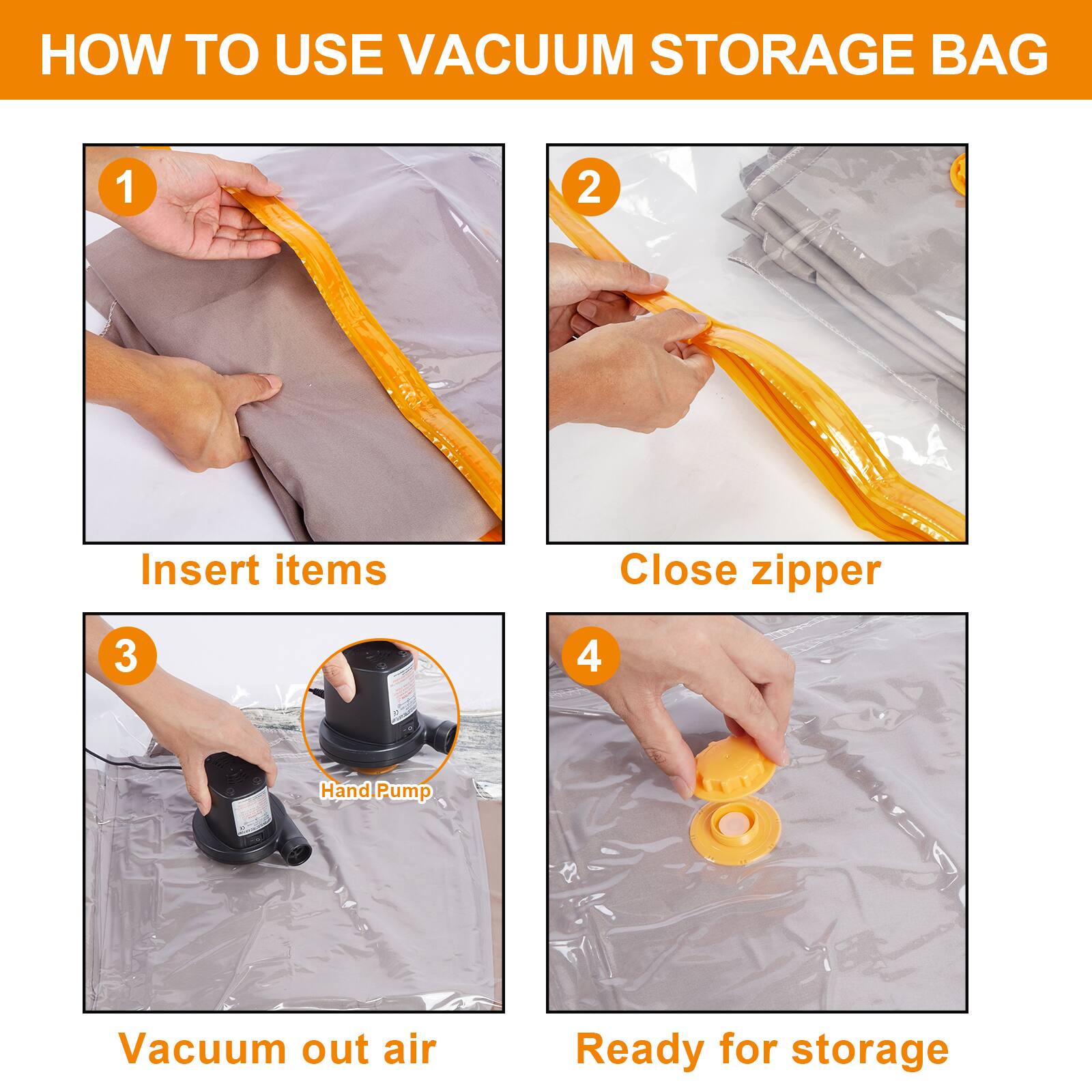 HOW TO USE VACUUM STORAGE BAG
1 Insert items
2 Close zipper
3 Hand Pump
4 Vacuum out air
Ready for storage