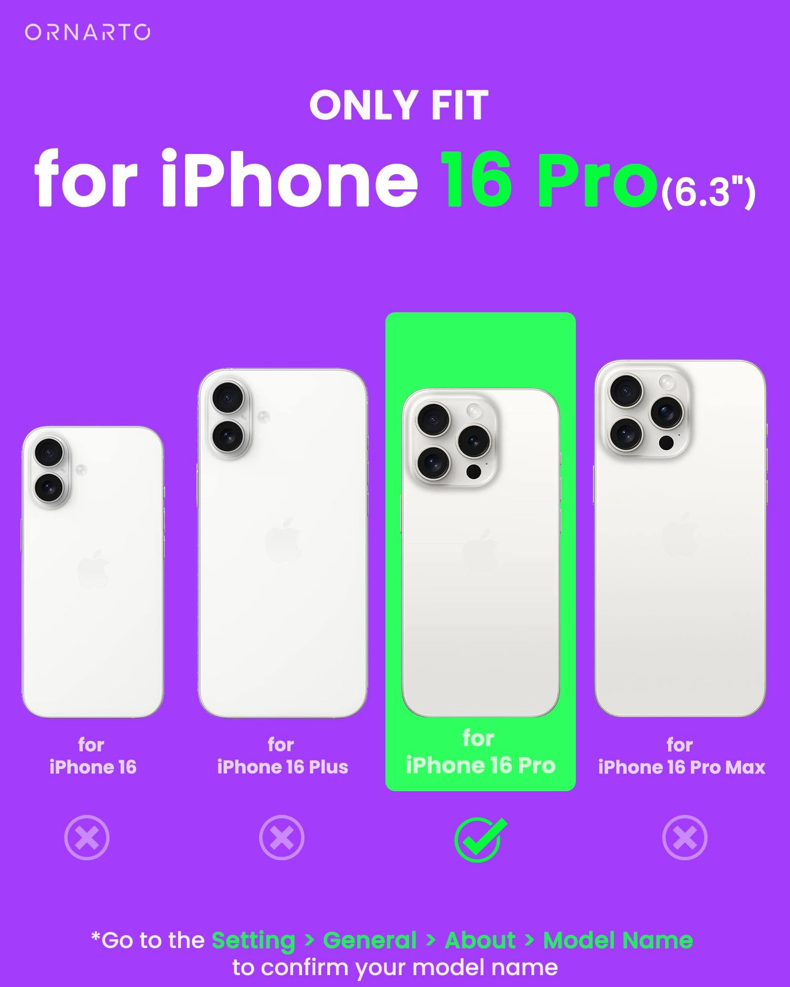 ORNARTO ONLY FIT for iPhone 16 Pro(6.3") for iPhone 16 for iPhone 16 Plus for iPhone 16 Pro for iPhone 16 Pro Max *Go to the Setting General About Model Name to confirm your model name