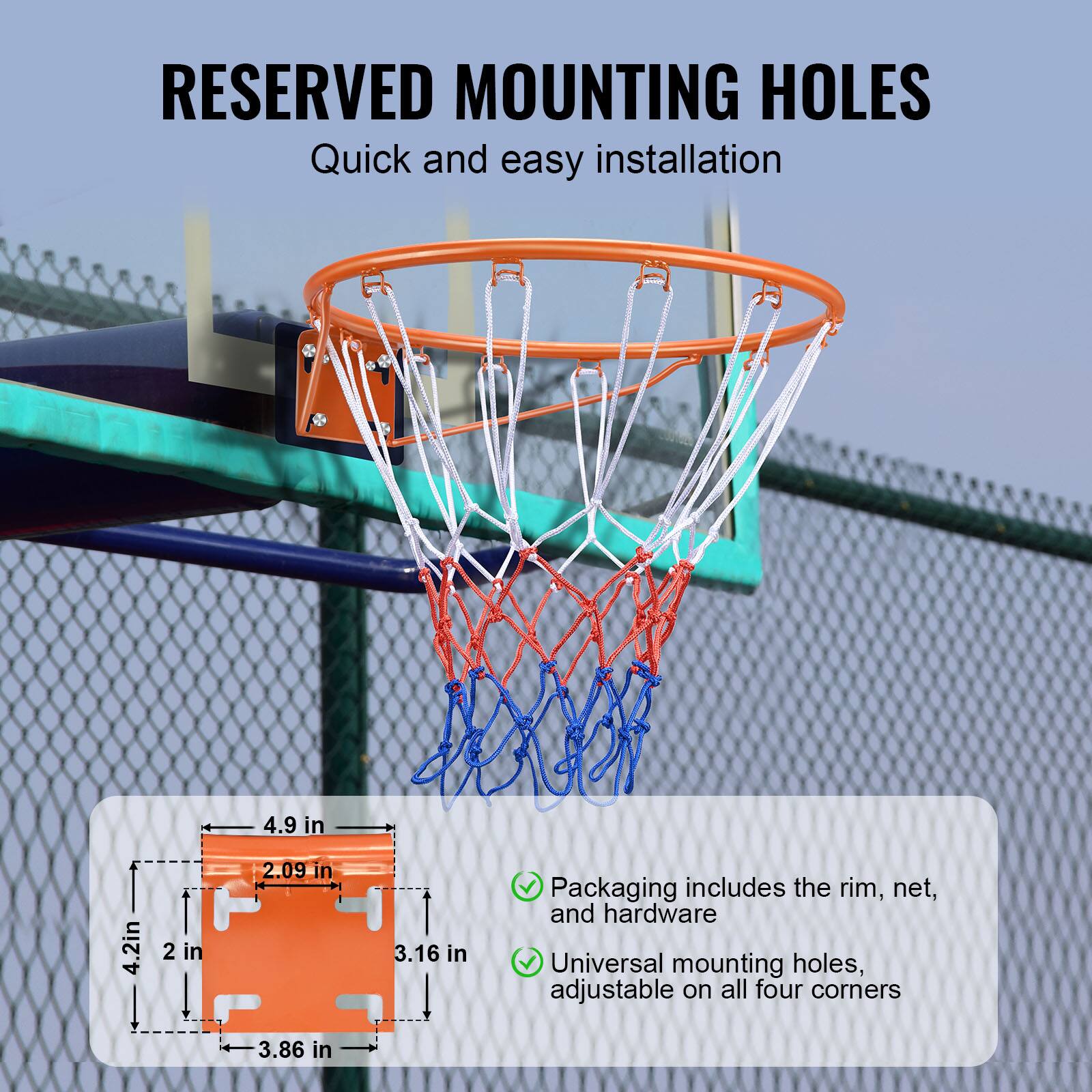 RESERVED MOUNTING HOLES
Quick and easy installation

4.9 in
4.2in
2 in
2.09 in
3.16 in
3.86 in

Packaging includes the rim, net, and hardware
Universal mounting holes, adjustable on all four corners