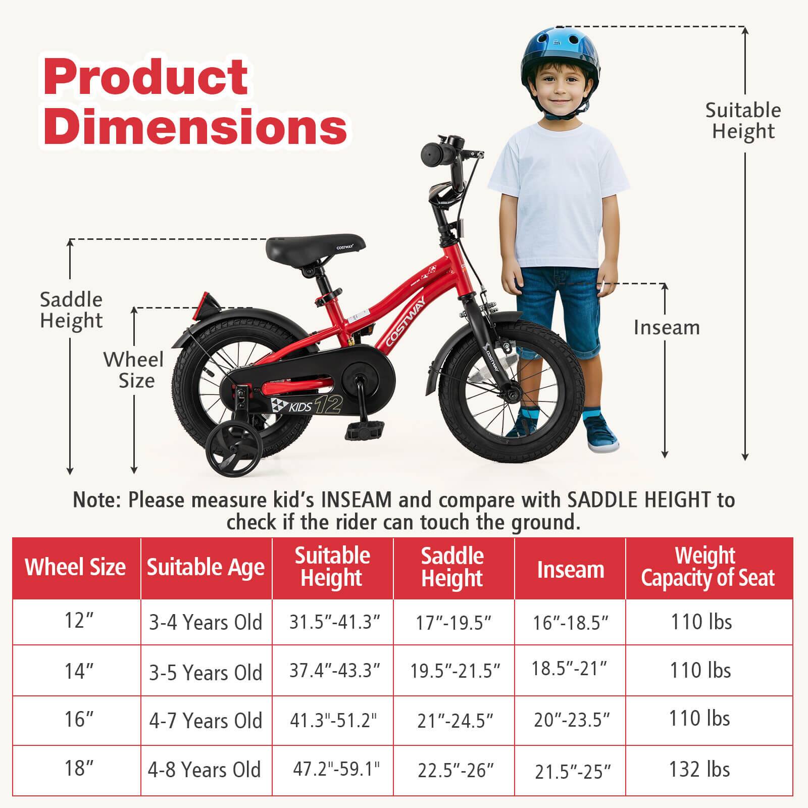 Product Dimensions

Note: Please measure kid's INSEAM and compare with SADDLE HEIGHT to check if the rider can touch the ground.

| Wheel Size | Suitable Age | Suitable Height | Saddle Height | Inseam | Capacity of Seat |
|------------|-------------|----------------|--------------|--------|-----------------|
| 12"        | 3-4 Years Old | 31.5"-41.3"     | 17"-19.5"     | 16"-18.5" | 110 lbs         |
| 14"        | 3-5 Years Old | 37.4"-43.3"     | 19.5"-21.5"   | 18.5"-21" | 110 lbs         |
| 16"        | 4-7 Years Old | 41.3"-51.2"     | 21"-24.5"     | 20"-23.5" | 110 lbs         |
| 18"        | 4-8 Years Old | 47.2"-59.1
