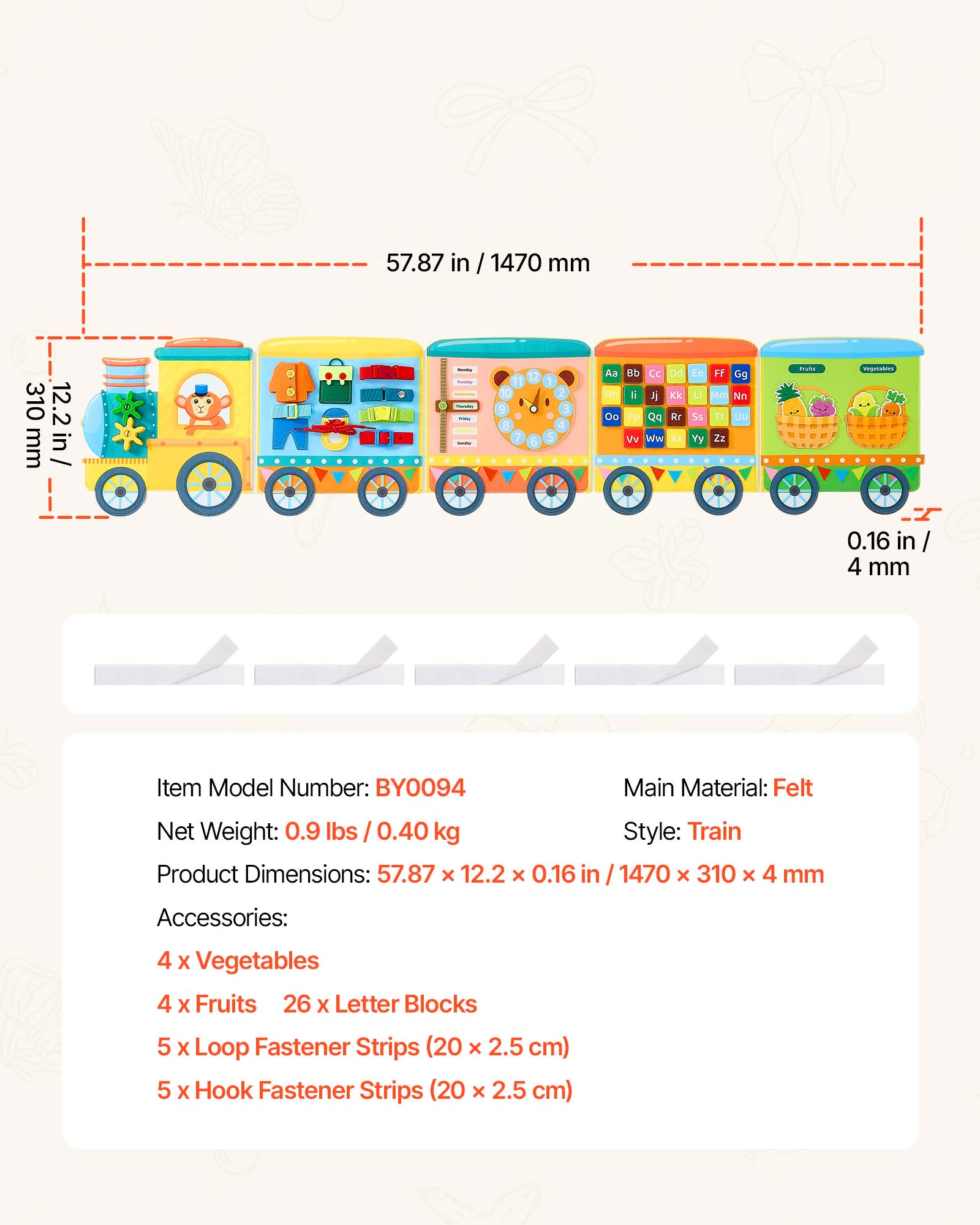 57.87 in / 1470 mm  
310 mm  
12.2 in  
0.16 in / 4 mm  

Item Model Number: BY0094  
Main Material: Felt  
Net Weight: 0.9 lbs / 0.40 kg  
Product Dimensions: 57.87 x 12.2 x 0.16 in / 1470 x 310 x 4 mm  
Style: Train  

Accessories:  
4 x Vegetables  
4 x Fruits  
26 x Letter Blocks  
5 x Loop Fastener Strips (20 x 2.5 cm)  
5 x Hook Fastener Strips (20 x 2.5 cm)