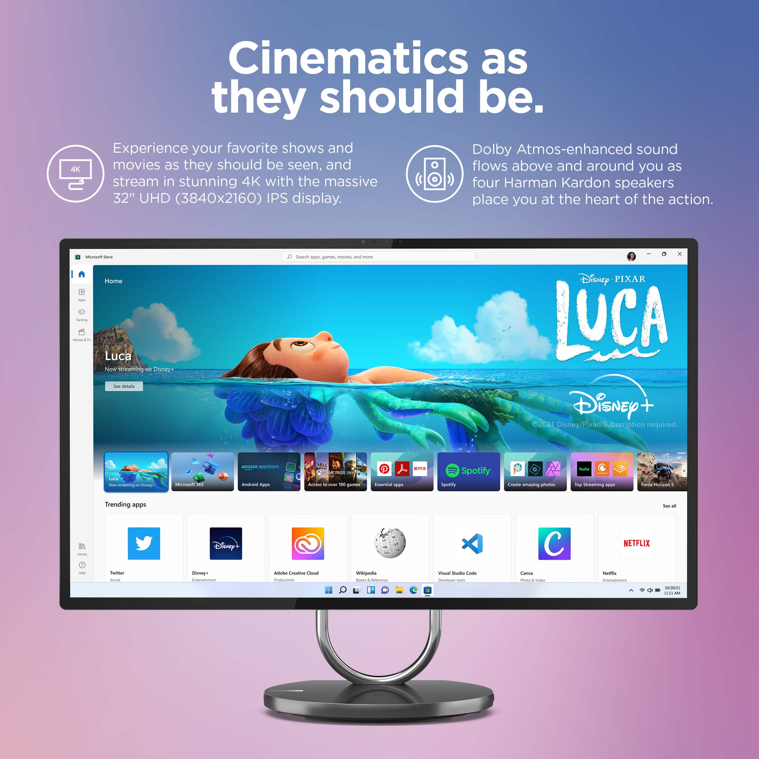 4K Cinematics as they should be. Experience your favorite shows and Dolby Atmos-enhanced sound movies as they should be seen, and flows above and around you as stream in stunning 4K with the massive four Harman Kardon speakers 32" UHD (3840x2160) IPS display. Place you at the heart of the action.
Home
1. I Luca Now Streaming on Disney+
2. Disney-Pixar Luca
3. Disney+ Subscription required.
4. Spotify
5. Netflix
6. Trending Apps
7. Products We're Loving
Additional features:
1. 32" UHD (3840x2160) IPS display
2. Dolby Atmos-enhanced sound
3. Four Harman Kardon speakers
4. Streaming in stunning 4K
5. Place you at the heart of the action.