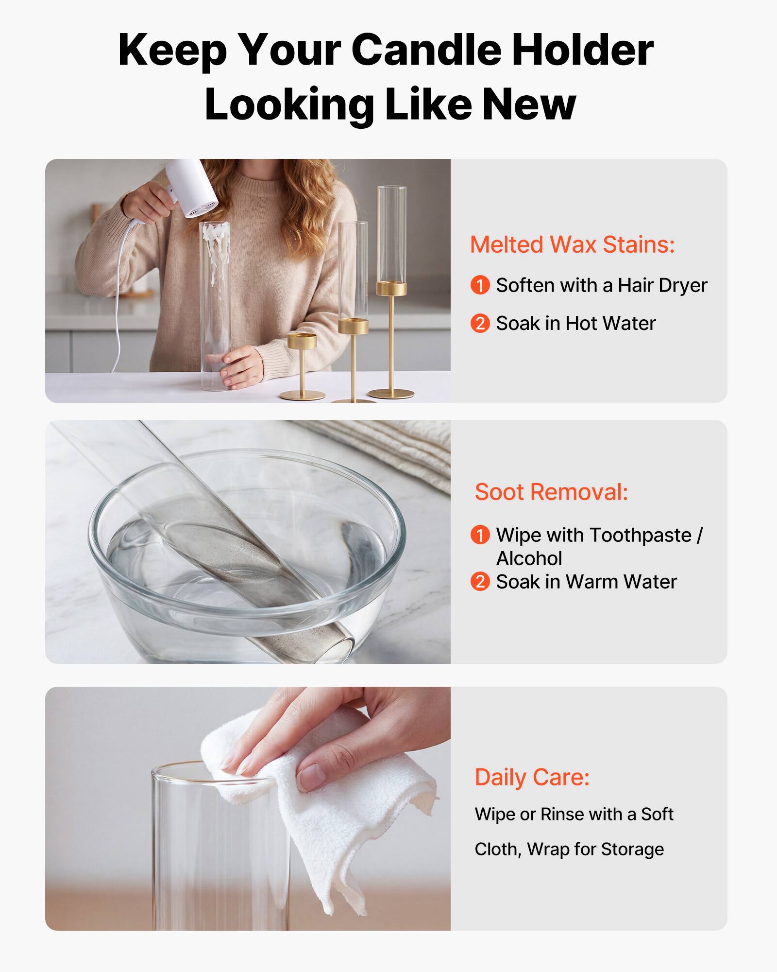 Keep Your Candle Holder Looking Like New

Melted Wax Stains:
1. Soften with a Hair Dryer
2. Soak in Hot Water

Soot Removal:
1. Wipe with Toothpaste / Alcohol
2. Soak in Warm Water

Daily Care:
Wipe or Rinse with a Soft Cloth, Wrap for Storage