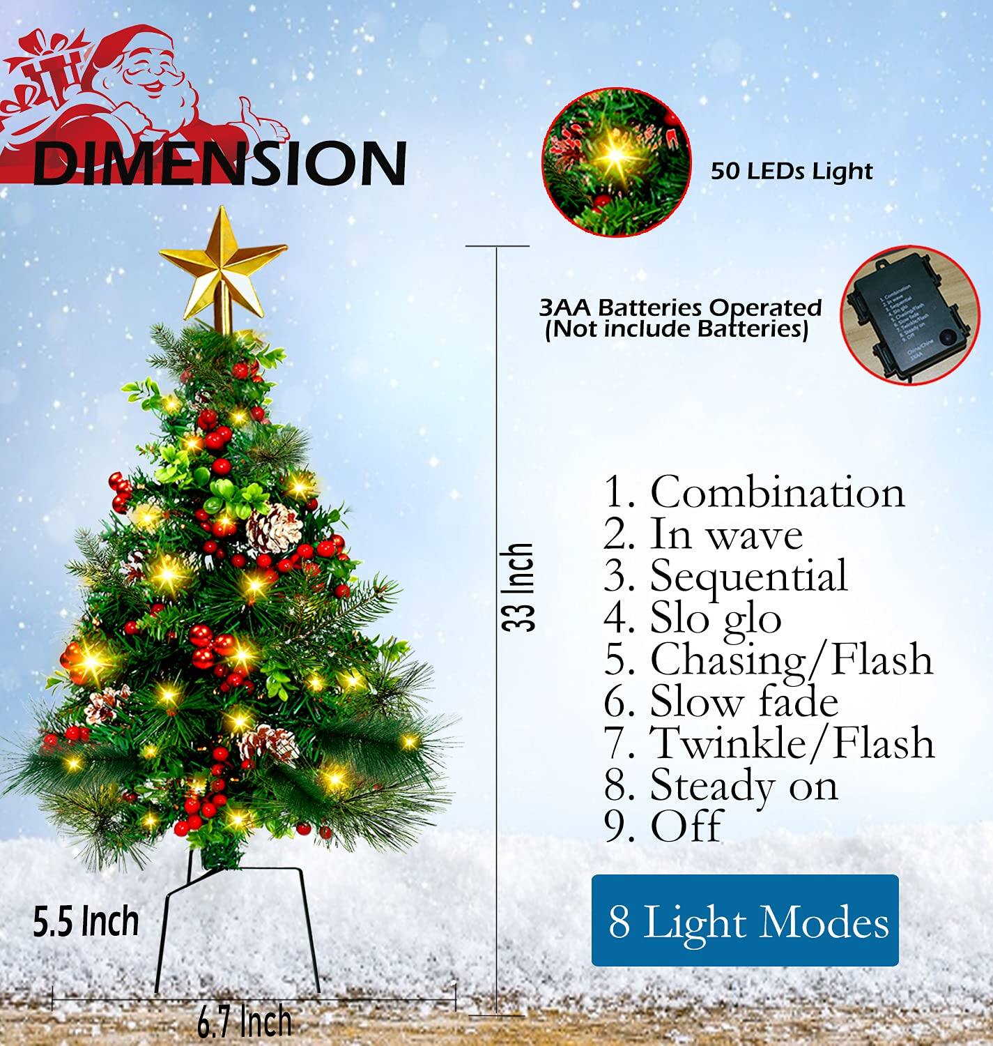 DIMENSION

50 LEDs Light  
3AA Batteries Operated (Not include Batteries)

1. Combination  
2. In wave  
3. Sequential  
4. Slo glo  
5. Chasing/Flash  
6. Slow fade  
7. Twinkle/Flash  
8. Steady on  
9. Off  

8 Light Modes  

33 Inch  
5.5 Inch  
6.7 Inch