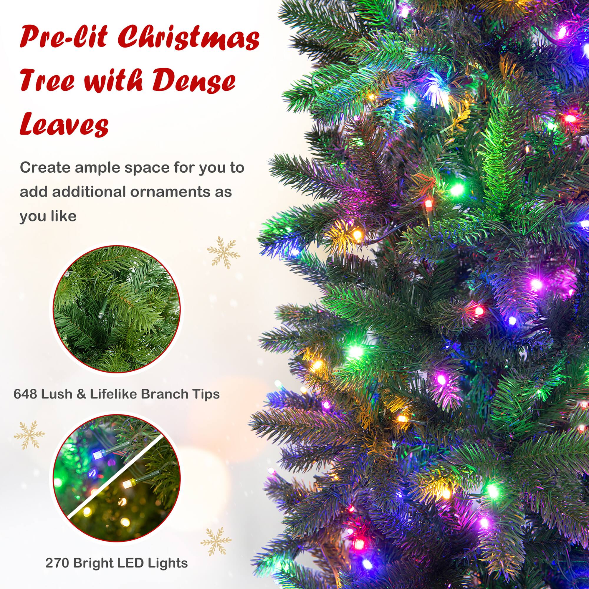 Pre-lit Christmas Tree with Dense Leaves

Create ample space for you to add additional ornaments as you like

648 Lush & Lifelike Branch Tips

270 Bright LED Lights