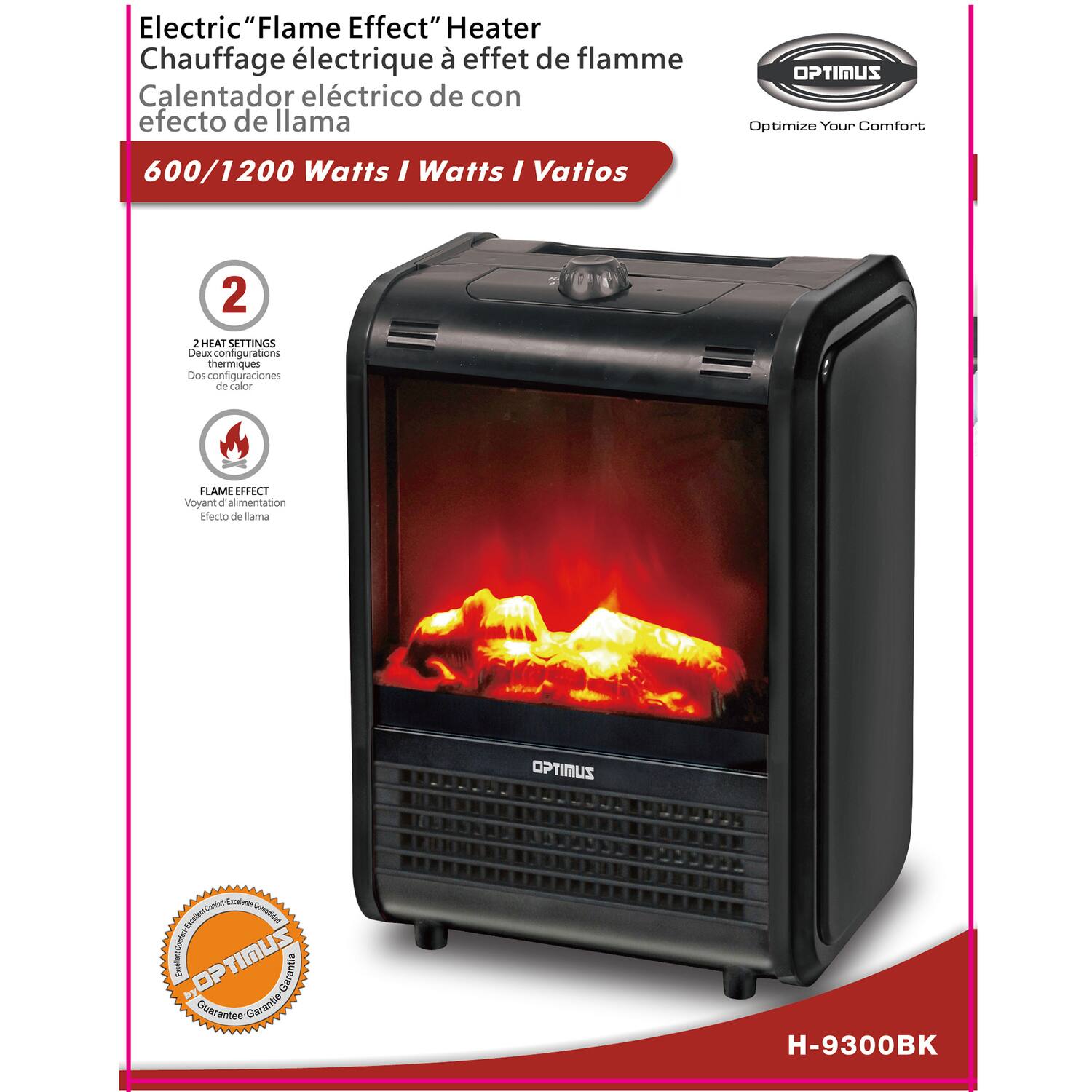 Electric "Flame Effect" Heater  
Chauffage électrique à effet de flamme  
Calentador eléctrico de con efecto de llama  

600/1200 Watts | Watts | Vatios  

2 HEAT SETTINGS  
Deux configurations thermiques  
Dos configuraciones de calor  

FLAME EFFECT  
Voyant d'alimentation  
Efecto de llama  

OPTINUS  
Optimize Your Comfort  

H-9300BK  

OPTINUS  
Garantia | Guarantee | Garantie