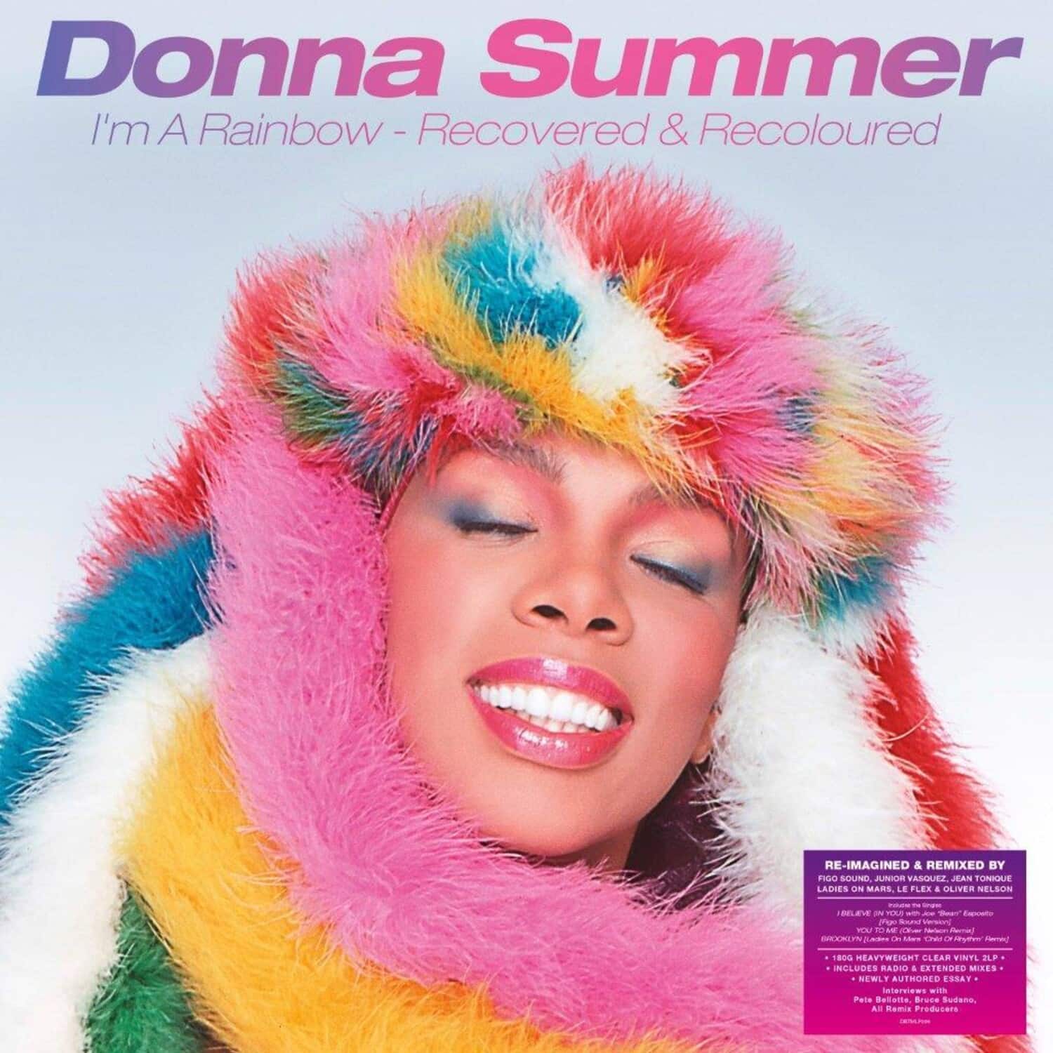 Donna Summer  
I'm A Rainbow - Recovered & Recoloured  

RE-IMAGINED & REMIXED BY  
Pigo Sound  
Jon Vasquez  
Jean Tonique  
Ladies On Mars  
Le Flor  
Oliver Nelson  

- BELIEVE -  
- N TEAUS -  
- - - P Suu vrwoorg  
- t M  
- SESUS -  
- - - "olwe ne 1800 HEAVYWEIGHT CLEAR TINTI  
- JLF INCLUDES AI  
- EATENDEO  
- MISES  
- SEWLY  
- AUTHORED ESSAY  
- nerviews  
- NITS  
- Pele Bellatle  
- Bruce Sudano  
- A Remis Producers  

RE-IMAGINED & REMIXED BY  
Pigo Sound, Junior Vasquez, Jean Tonique  
Ladies On Mars, Le Flor, Oliver Nelson  

- BELIEVE -  
- N TEAUS -  
- - - P Suu vrwoorg  
- t M  
- SESUS -  
- - - "olwe ne 1800 HEAVYWEIGHT CLEAR TINTI  
- JLF INCLUDE