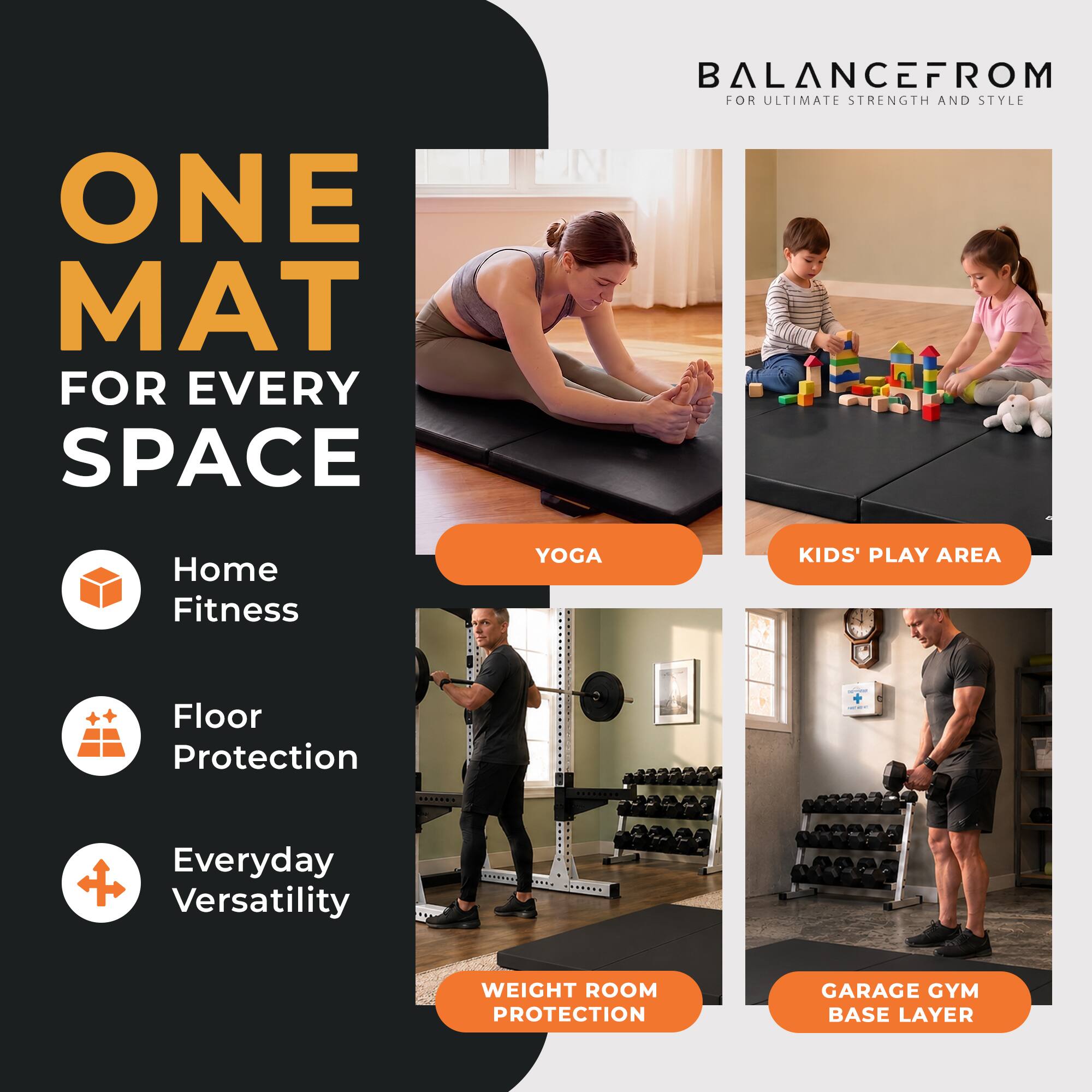 ONE MAT FOR EVERY SPACE  
BALANCEFROM FOR ULTIMATE STRENGTH AND STYLE  
Home Fitness  
Floor Protection  
Everyday Versatility  
YOGA  
KIDS' PLAY AREA  
WEIGHT ROOM PROTECTION  
GARAGE GYM BASE LAYER