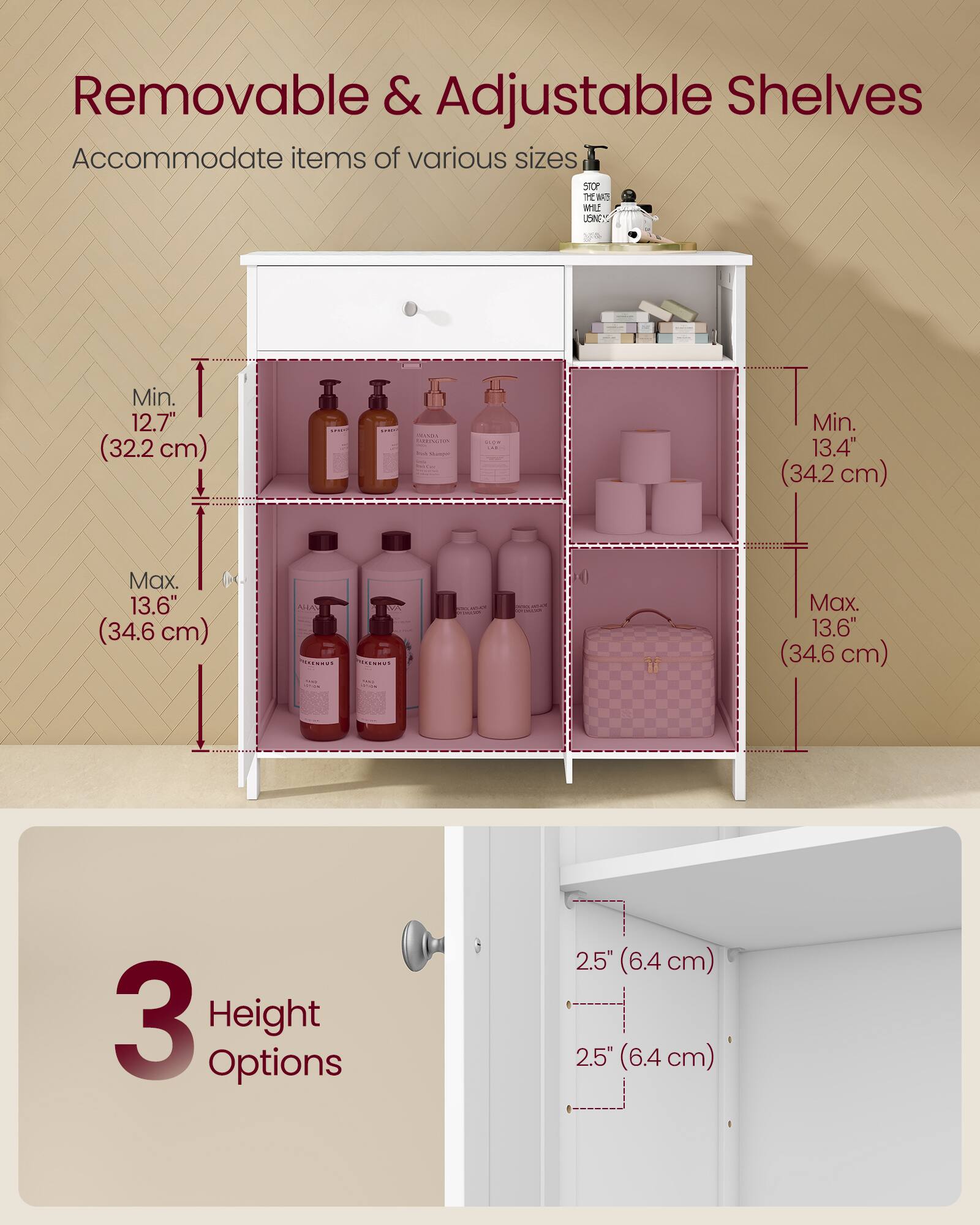 Removable & Adjustable Shelves Accommodate items of various sizes

- Min. 12.7" (32.2 cm)
- Max. 13.6" (34.6 cm)

- Min. 13.4" (34.2 cm)
- Max. 13.6" (34.6 cm)

3 Height Options
- 2.5" (6.4 cm)
- 2.5" (6.4 cm)
