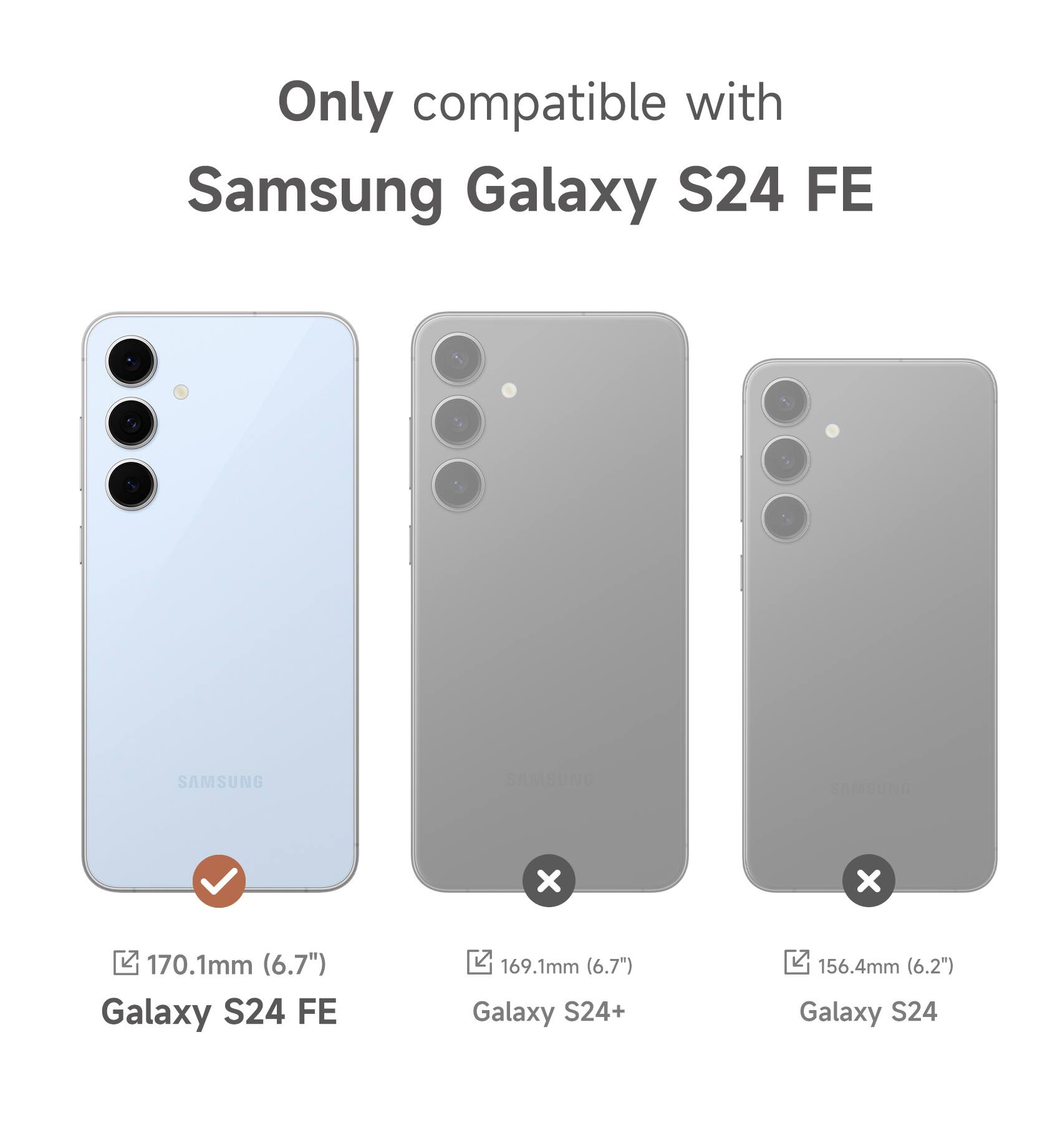 Only compatible with Samsung Galaxy S24 FE

SAMSUNG

170.1mm (6.7") Galaxy S24 FE

169.1mm (6.7") Galaxy S24+

156.4mm (6.2") Galaxy S24