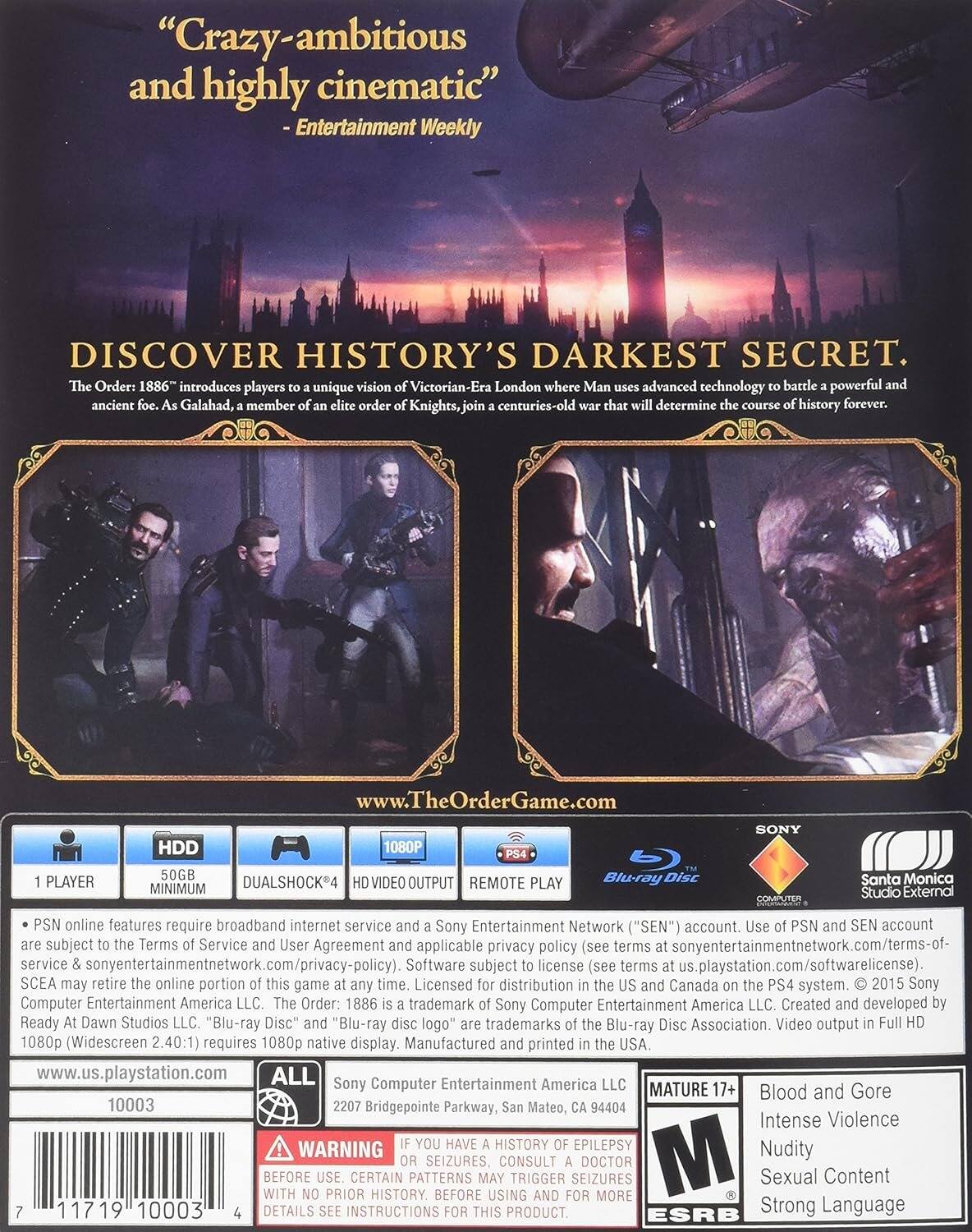 "Crazy-ambitious and highly cinematic" - Entertainment Weekly

DISCOVER HISTORY'S DARKEST SECRET.

The Order: 1886 introduces players to a unique vision of Victorian-Era London where Man uses advanced technology to battle a powerful and ancient foe. As Galahad, a member of an elite order of Knights, join a centuries-old war that will determine the course of history forever.

www.TheOrderGame.com

1 PLAYER
HDD 50GB
DUALSHOCK 4
1080P VIDEO OUTPUT
REMOTE PLAY

PS4
Blu-ray Disc

PSN online features require broadband internet service and a Sony Entertainment Network ("SEN") account. Use of PSN and SEN account subject to Terms of Service and User Agreement and applicable privacy policy (see terms at sonyentertainmentnetwork.com/terms-of-service and sonyentertainmentnetwork.com/privacy-policy). Software subject to license (see terms at us.playstation.com/softwarelicense). SCEA may retire the online portion of this game at any time. Licensed for distribution in the US and Canada on the PS4 system. © 2015 Sony Computer Entertainment America LLC. The Order: 1886 is a trademark of Sony Computer Entertainment America