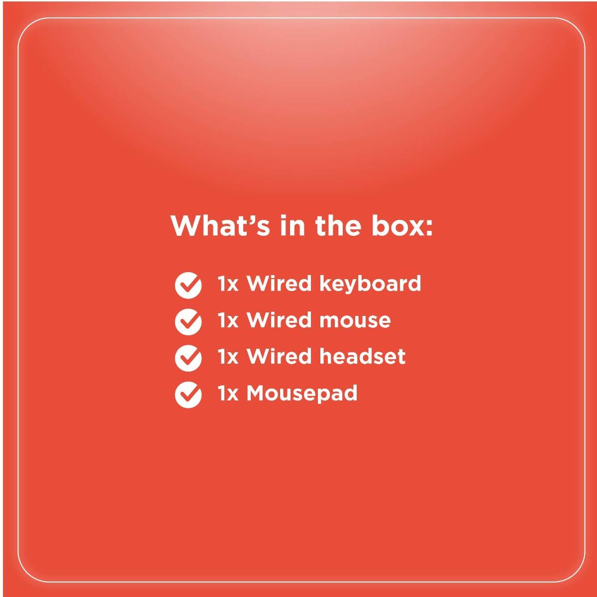 What's in the box:

- 1x Wired keyboard
- 1x Wired mouse
- 1x Wired headset
- 1x Mousepad