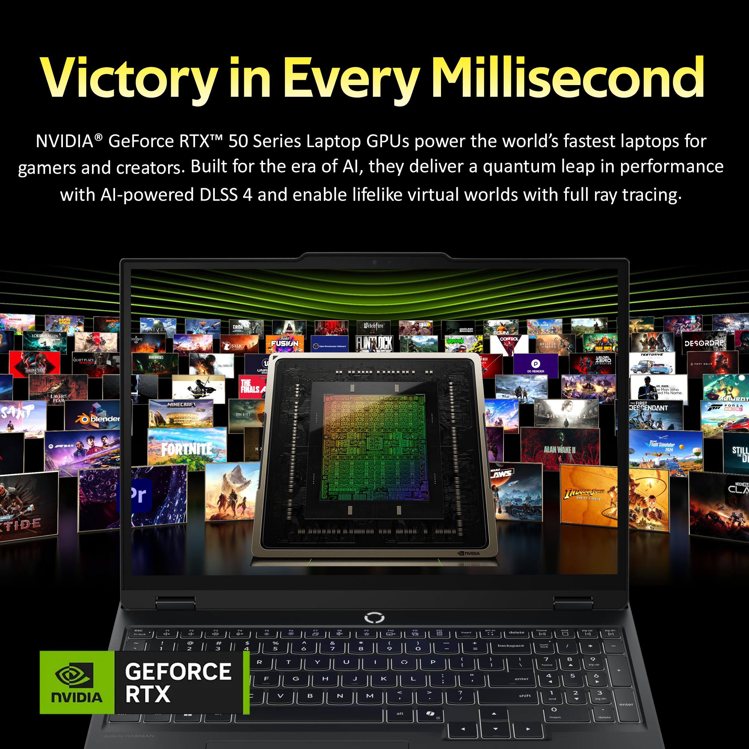 Victory in Every Millisecond

NVIDIA® GeForce RTX™ 50 Series Laptop GPUs power the world's fastest laptops for gamers and creators. Built for the era of AI, they deliver a quantum leap in performance with AI-powered DLSS 4 and enable lifelike virtual worlds with full ray tracing.