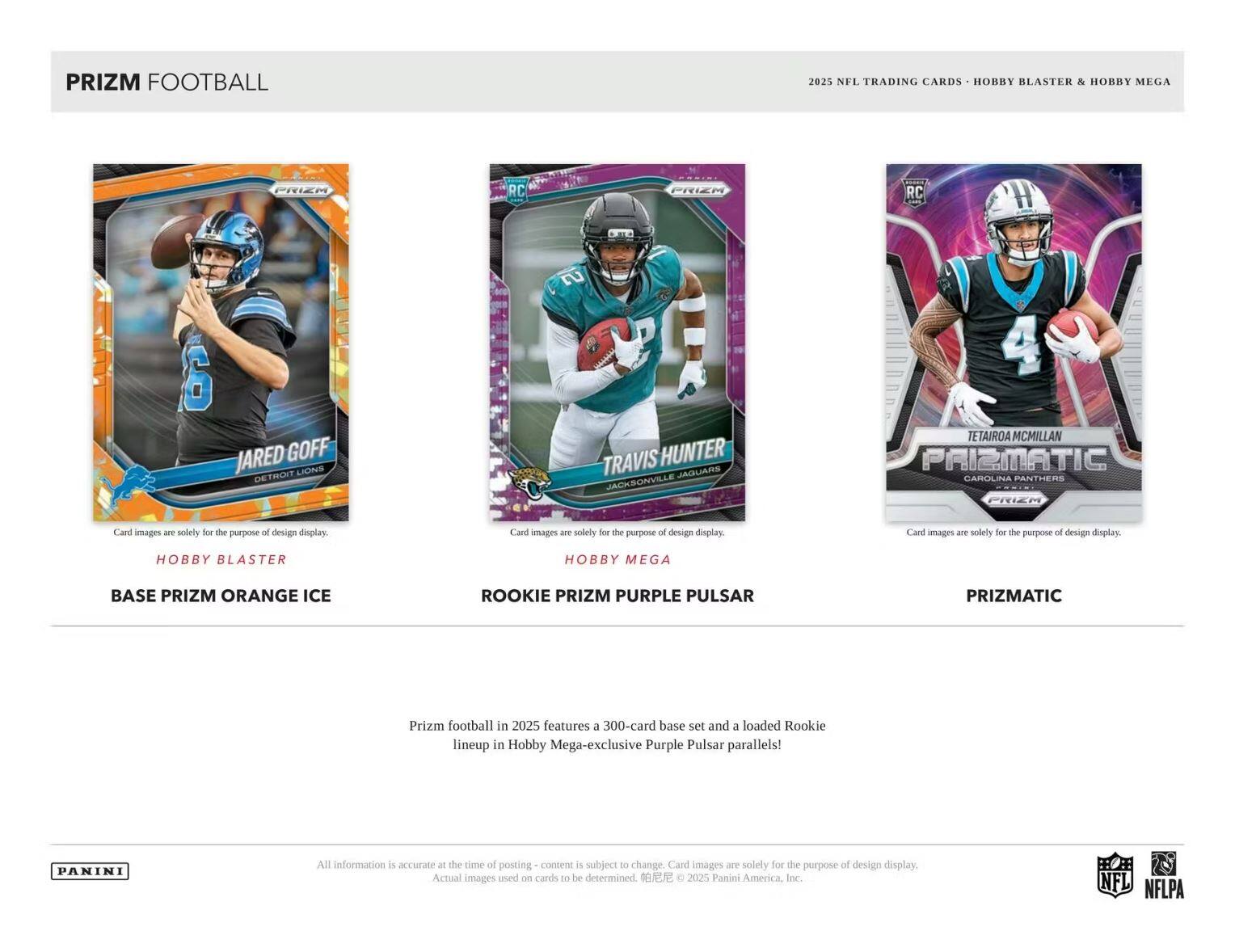 PRIZM FOOTBALL 2025 NFL TRADING CARDS HOBBY BLASTER & HOBBY MEGA

- Jared Goff (Detroit Lions) - BASE PRIZM ORANGE ICE
- Travis Hunter (Jacksonville Jaguars) - ROOKIE PRIZM PURPLE PULSAR
- Tetairoa McMillan (Carolina Panthers) - PRIZMATIC

Prizm football in 2025 features a 300-card base set and a loaded Rookie lineup in Hobby Mega-exclusive Purple Pulsar parallels!

All information is accurate at the time of posting - content is subject to change. Card images are solely for the purpose of design display. Actual images used on cards to be determined. © 2025 Panini America, Inc. NFL NFLPA