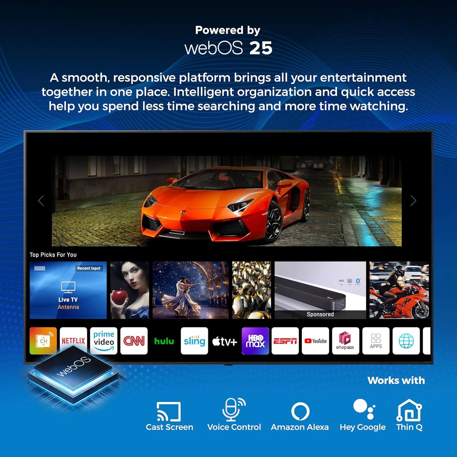 Powered by webOS 25

A smooth, responsive platform brings all your entertainment together in one place. Intelligent organization and quick access help you spend less time searching and more time watching.

Top Picks For You
Recent Input
Live TV Antenna
Sponsored

prime video
HBO
NETFLIX
CNN
hulu
sling tv+ max
ESPN
YouTube
shop M
APPS

Works with
Cast Screen
Voice Control
Amazon Alexa
Hey Google
Thin Q