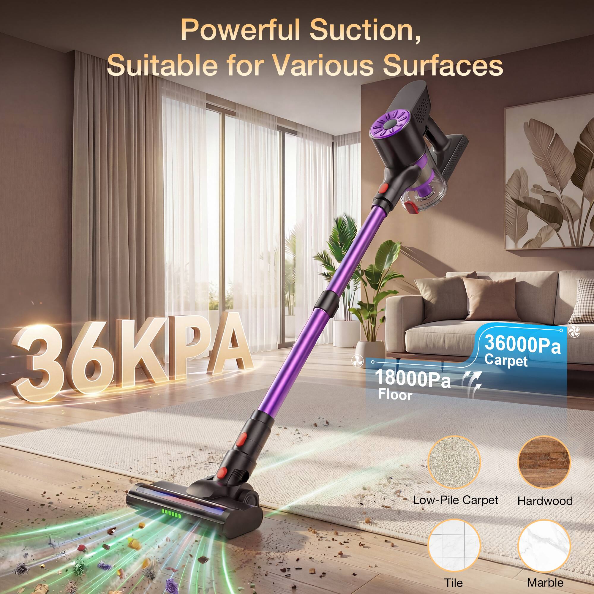 Powerful Suction, Suitable for Various Surfaces  
36KPA  
36000Pa Carpet  
18000Pa Floor  
Low-Pile Carpet  
Hardwood  
Tile  
Marble