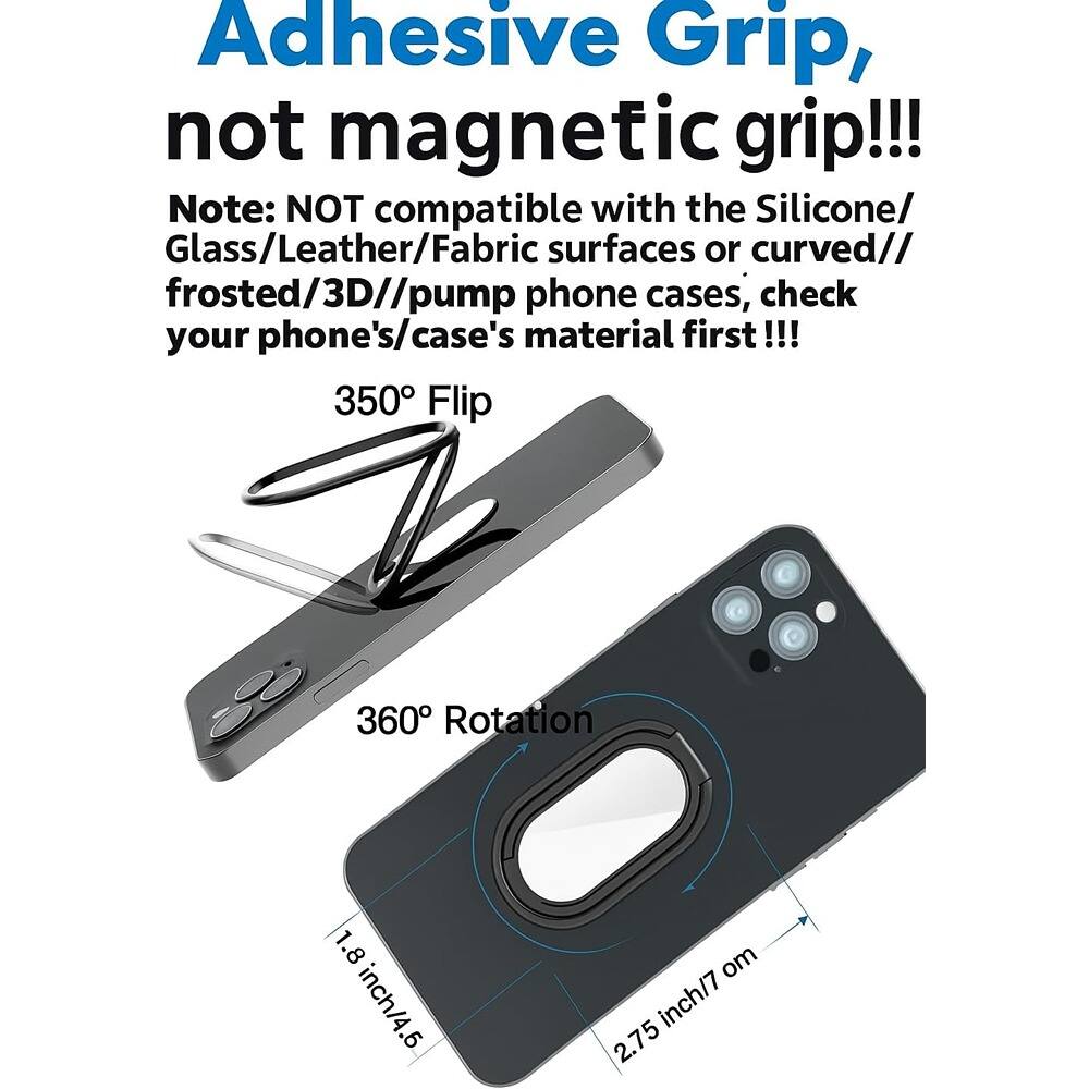 Adhesive Grip, not magnetic grip!!!

Note: NOT compatible with the Silicone/Glass/Leather/Fabric surfaces or curved/frosted/3D/pump phone cases, check your phone's/case's material first!!!

350° Flip

360° Rotation

1.8 inch/4.6 cm

2.75 inch/7 cm