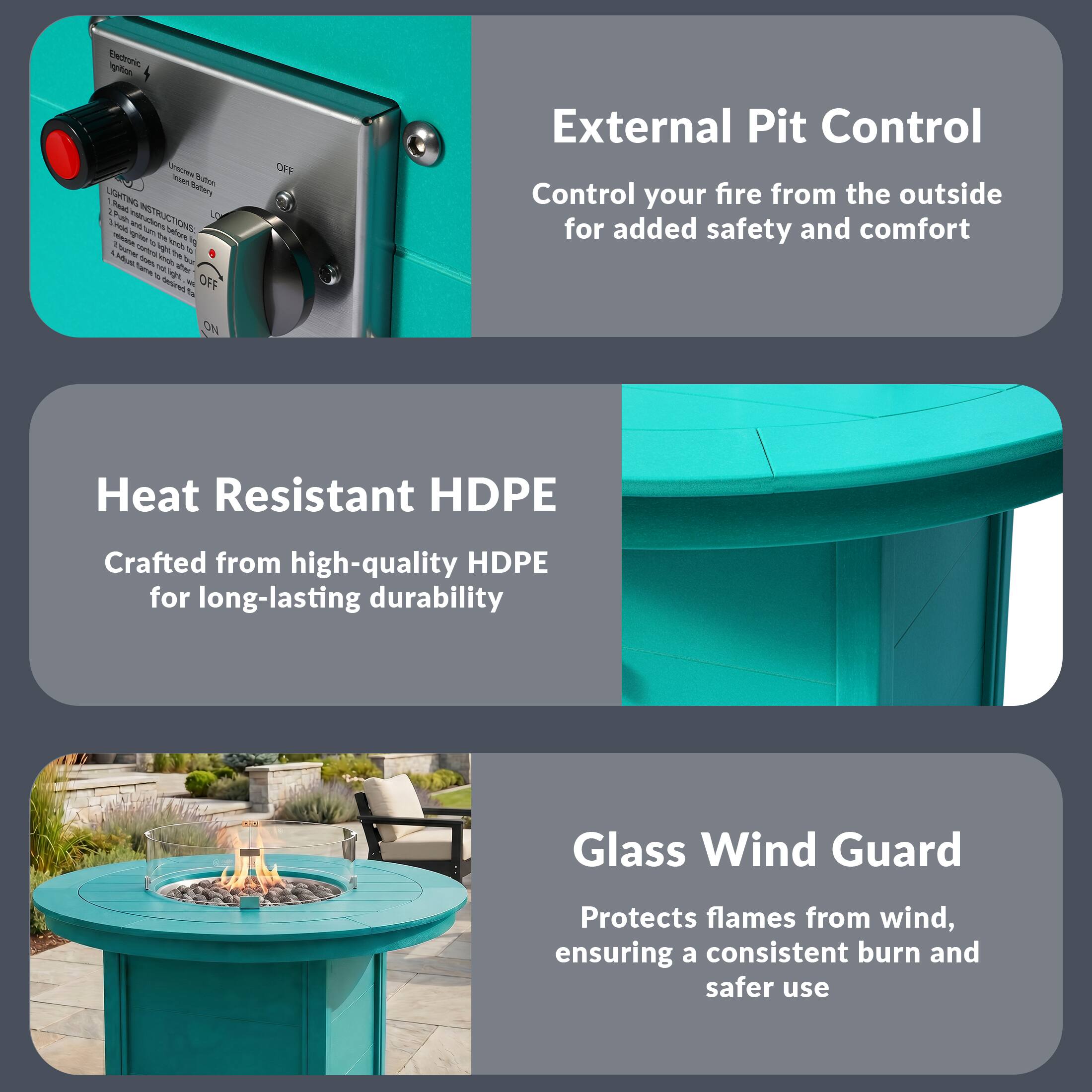 External Pit Control  
Control your fire from the outside for added safety and comfort

Heat Resistant HDPE  
Crafted from high-quality HDPE for long-lasting durability

Glass Wind Guard  
Protects flames from wind, ensuring a consistent burn and safer use