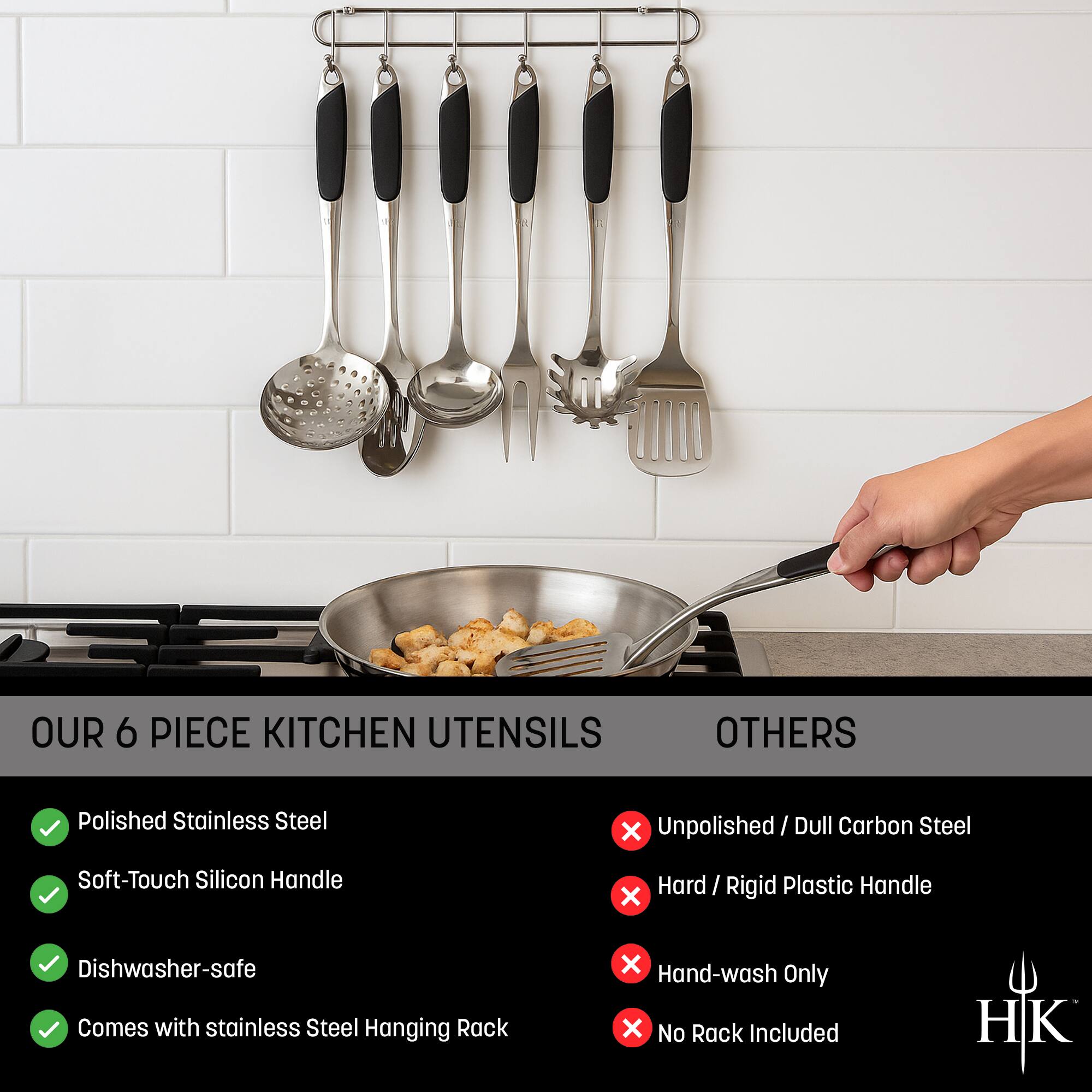 **OUR 6 PIECE KITCHEN UTENSILS**

- Polished Stainless Steel
- Soft-Touch Silicon Handle
- Dishwasher-safe
- Comes with stainless Steel Hanging Rack

**OTHERS**

- Unpolished / Dull Carbon Steel
- Hard / Rigid Plastic Handle
- Hand-wash Only
- No Rack Included

HK