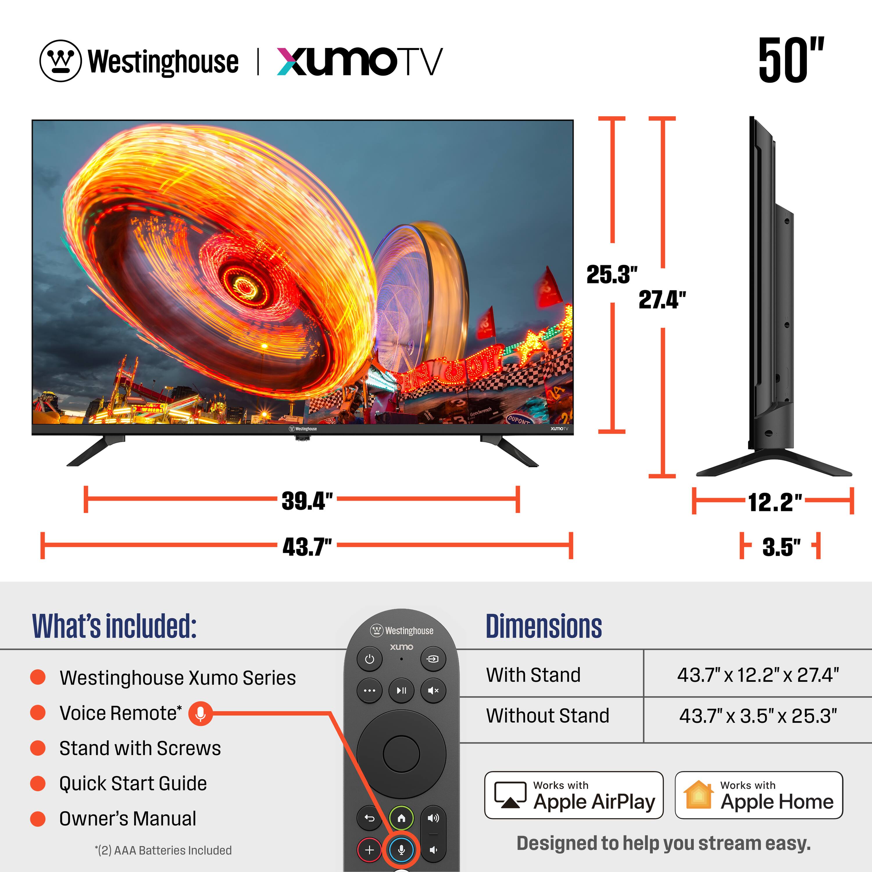 **Westinghouse | XumoTV**

**50"**

**What's included:**
- Westinghouse Xumo Series
- Voice Remote*
- Stand with Screws
- Quick Start Guide
- Owner's Manual
- (2) AAA Batteries Included

**Dimensions:**
- With Stand: 43.7" x 12.2" x 27.4"
- Without Stand: 43.7" x 3.5" x 25.3"

**Works with:**
- Apple AirPlay
- Apple Home

*Designed to help you stream easy.*