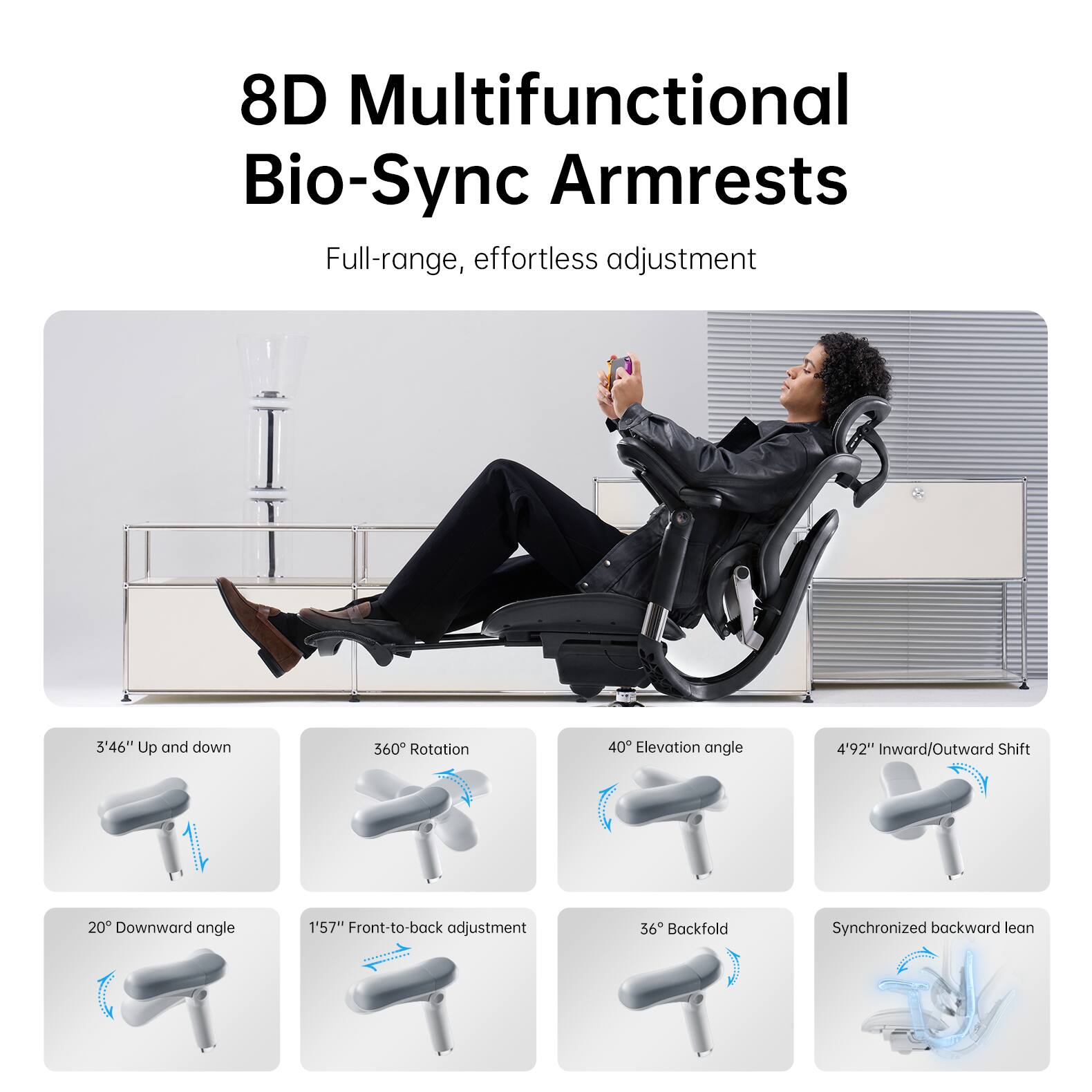 8D Multifunctional Bio-Sync Armrests  
Full-range, effortless adjustment  

- 3'46" Up and down  
- 360° Rotation  
- 40° Elevation angle  
- 4'92" Inward/Outward Shift  
- 20° Downward angle  
- 1'57" Front-to-back adjustment  
- 36° Backfold  
- Synchronized backward lean