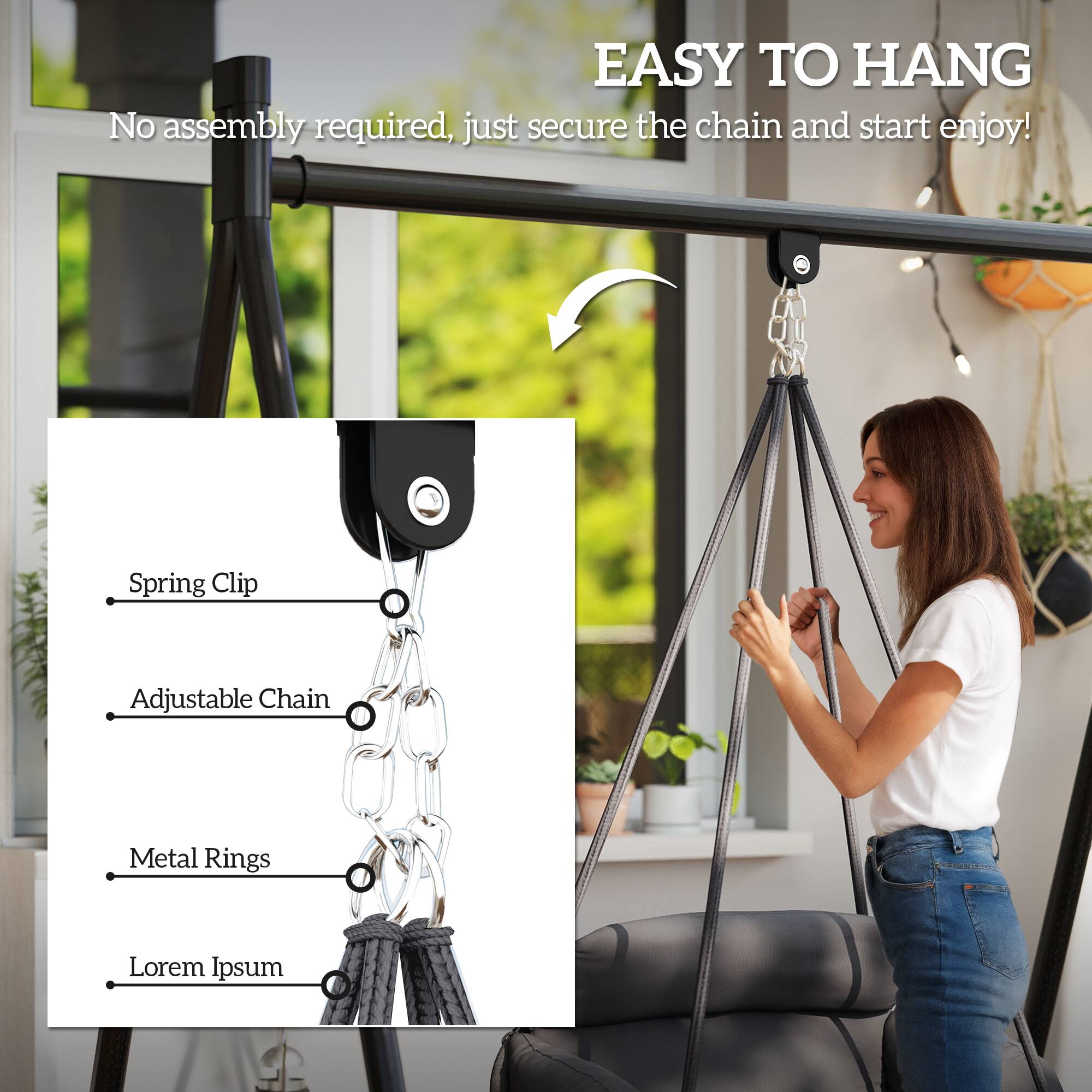EASY TO HANG  
No assembly required, just secure the chain and start enjoy!  

- Spring Clip  
- Adjustable Chain  
- Metal Rings  
- Lorem Ipsum