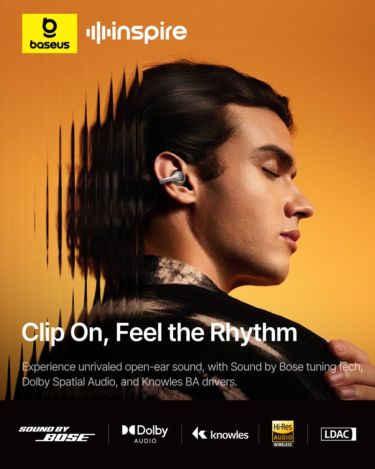 O baseus  
inspire  
Clip On, Feel the Rhythm  
Experience unrivaled open-ear sound, with Sound by Bose tuning tech, Dolby Spatial Audio, and Knowles BA drivers.  
SOUND BY BOSE  
Dolby AUDIO  
knowles  
Hi-Res AUDIO WIRELESS  
LDAC